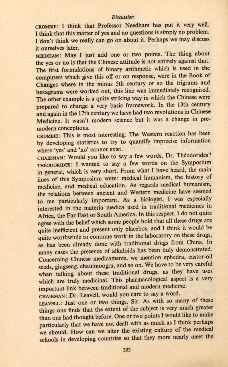 crombie : I think that Professor Needham has put it very well. I think that this matter of yes and no questions is simply no problem. I don't think we really can go on about it. Perhaps we may discuss it ourselves later. needham : May I just add one or two points. The thing about the yes or no is that the Chinese attitude is not entirely against that. The first formulations of binary arithmetic which is used in the computers which give this off or on response, were in the Book of Changes where in the minus 5th century or so the trigrams and hexagrams were worked out, this line was immediately recognised. The other example is a quite striking way in which the Chinese were prepared to change a very basic framework. In the 13th century and again in the 17th century we have had two revolutions in Chinese Medicine. It wasn't modern science but it was a change in pre- modern conceptions. crombie : This is most interesting. The Western reaction has been by developing statistics to try to quantify imprecise information where 'yes' and 'no' cannot exist. chairman : Would you like to say a few words, Dr. Théodorides? Theodorides : I wanted to say a few words on the Symposium in general, which is very short. From what I have heard, the main lines of this Symposium were: medical humanism, the history of medicine, and medical education. As regards medical humanism, the relations between ancient and Western medicine have seemed to me particularly important. As a biologist, I was especially interested in the materia medica used in traditional medicines in Africa, the Far East or South America. In this respect, I do not quite agree with the belief which some people hold that all these drugs are quite inefficient and present only placebos, and I think it would be quite worthwhile to continue work in the laboratory on these drugs, as has been already done with traditional drugs from China. In many cases the presence of alkaloids has been duly demonstrated. Concerning Chinese medicaments, we mention ephedra, castor-oil seeds, gingseng, chaulmoogra, and so on. We have to be very careful when talking about these traditional drugs, as they have uses which are truly medicinal. This pharmacological aspect is a very important link between traditional and modern medicine. chairman : Dr. Leavell, would you care to say a word. leavell : Just one or two things, Sir. As with so many of these things one finds that the extent of the subject is very much greater than one had thought before. One or two points I would like to make particularly that we have not dealt with as much as I think perhaps we should. How can we alter the existing culture of the medical schools in developing countries so that they more nearly meet the