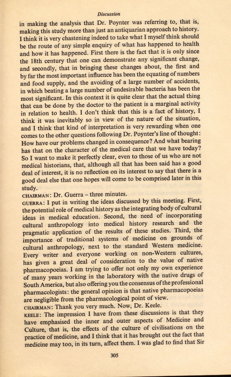 in making the analysis that Dr. Poynter was referring to, that is, making this study more than just an antiquarian approach to history. I think it is very chastening indeed to take what I myself think should be the route of any simple enquiry of what has happened to health and how it has happened. First there is the fact that it is only since the 18th century that one can demonstrate any significant change, and secondly, that in bringing these changes about, the first and by far the most important influence has been the equating of numbers and food supply, and the avoiding of a large number of accidents, in which beating a large number of undesirable bacteria has been the most significant. In this context it is quite clear that the actual thing that can be done by the doctor to the patient is a marginal activity in relation to health. I don't think that this is a fact of history, I think it was inevitably so in view of the nature of the situation, and I think that kind of interpretation is very rewarding when one comes to the other questions following Dr. Poynter's line of thought : How have our problems changed in consequence? And what bearing has that on the character of the medical care that we have today? So I want to make it perfectly clear, even to those of us who are not medical historians, that, although all that has been said has a good deal of interest, it is no reflection on its interest to say that there is a good deal else that one hopes will come to be comprised later in this study. chairman : Dr. Guerra - three minutes. guerra : I put in writing the ideas discussed by this meeting. First, the potential role of medical history as the integrating body of cultural ideas in medical education. Second, the need of incorporating cultural anthropology into medical history research and the pragmatic application of the results of these studies. Third, the importance of traditional systems of medicine on grounds of cultural anthropology, next to the standard Western medicine. Every writer and everyone working on non-Western cultures, has given a great deal of consideration to the value of native pharmacopoeias. I am trying to offer not only my own experience of many years working in the laboratory with the native drugs of South America, but also offering you the consensus of the professional pharmacologists : the general opinion is that native pharmacopoeias are negligible from the pharmacological point of view. chairman : Thank you very much. Now, Dr. Keele. keele : The impression I have from these discussions is that they have emphasised the inner and outer aspects of Medicine and Culture, that is, the effects of the culture of civilisations on the practice of medicine, and I think that it has brought out the fact that medicine may too, in its turn, affect them. I was glad to find that Sir