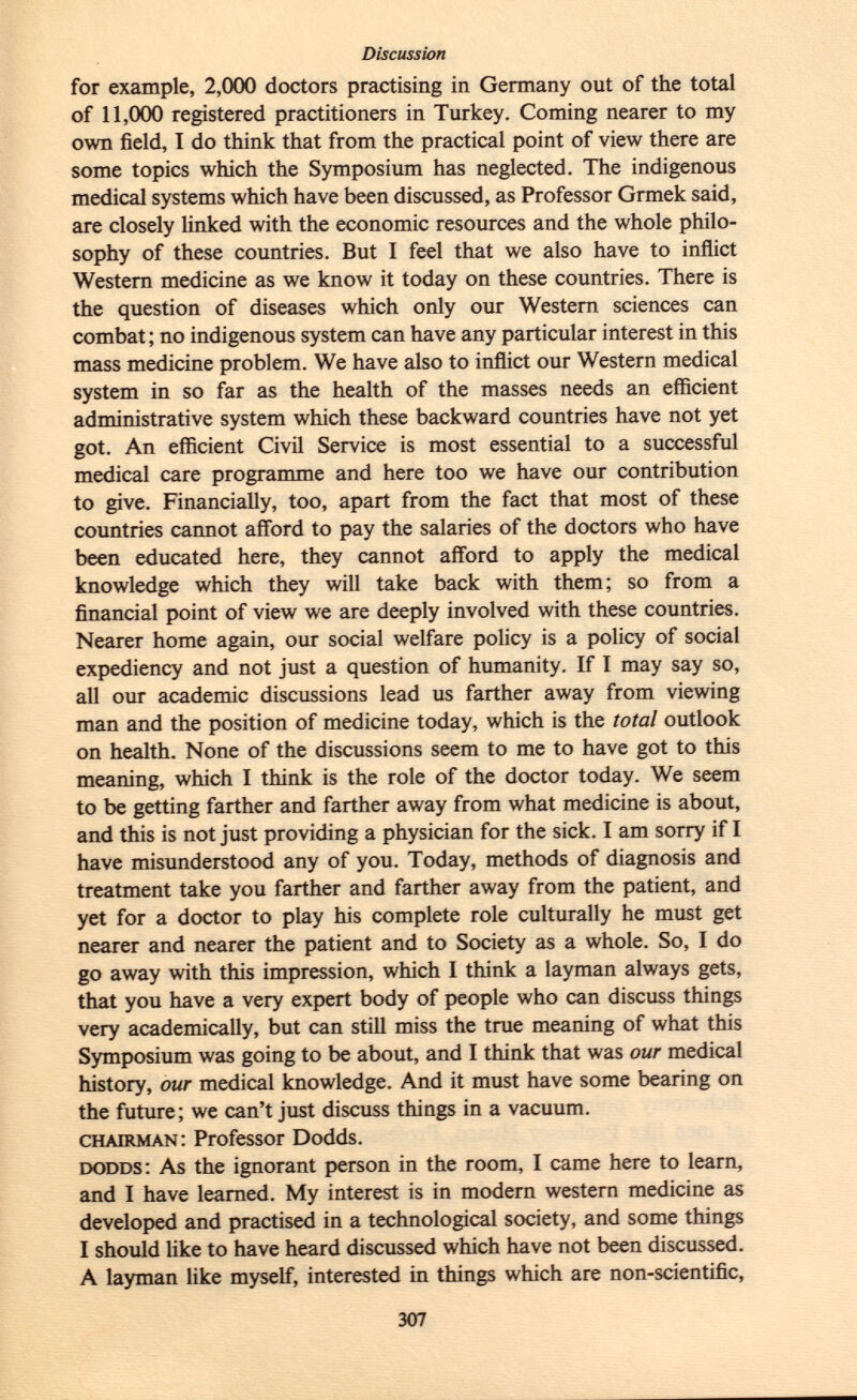 for example, 2,000 doctors practising in Germany out of the total of 11,000 registered practitioners in Turkey. Coming nearer to my own field, I do think that from the practical point of view there are some topics which the Symposium has neglected. The indigenous medical systems which have been discussed, as Professor Grmek said, are closely linked with the economic resources and the whole philo sophy of these countries. But I feel that we also have to inflict Western medicine as we know it today on these countries. There is the question of diseases which only our Western sciences can combat; no indigenous system can have any particular interest in this mass medicine problem. We have also to inflict our Western medical system in so far as the health of the masses needs an efficient administrative system which these backward countries have not yet got. An efficient Civil Service is most essential to a successful medical care programme and here too we have our contribution to give. Financially, too, apart from the fact that most of these countries cannot afford to pay the salaries of the doctors who have been educated here, they cannot afford to apply the medical knowledge which they will take back with them; so from a financial point of view we are deeply involved with these countries. Nearer home again, our social welfare policy is a policy of social expediency and not just a question of humanity. If I may say so, all our academic discussions lead us farther away from viewing man and the position of medicine today, which is the total outlook on health. None of the discussions seem to me to have got to this meaning, which I think is the role of the doctor today. We seem to be getting farther and farther away from what medicine is about, and this is not just providing a physician for the sick. I am sorry if I have misunderstood any of you. Today, methods of diagnosis and treatment take you farther and farther away from the patient, and yet for a doctor to play his complete role culturally he must get nearer and nearer the patient and to Society as a whole. So, I do go away with this impression, which I think a layman always gets, that you have a very expert body of people who can discuss things very academically, but can still miss the true meaning of what this Symposium was going to be about, and I think that was our medical history, our medical knowledge. And it must have some bearing on the future; we can't just discuss things in a vacuum. chairman : Professor Dodds. dodds : As the ignorant person in the room, I came here to learn, and I have learned. My interest is in modern western medicine as developed and practised in a technological society, and some things I should like to have heard discussed which have not been discussed. A layman like myself, interested in things which are non-scientific,