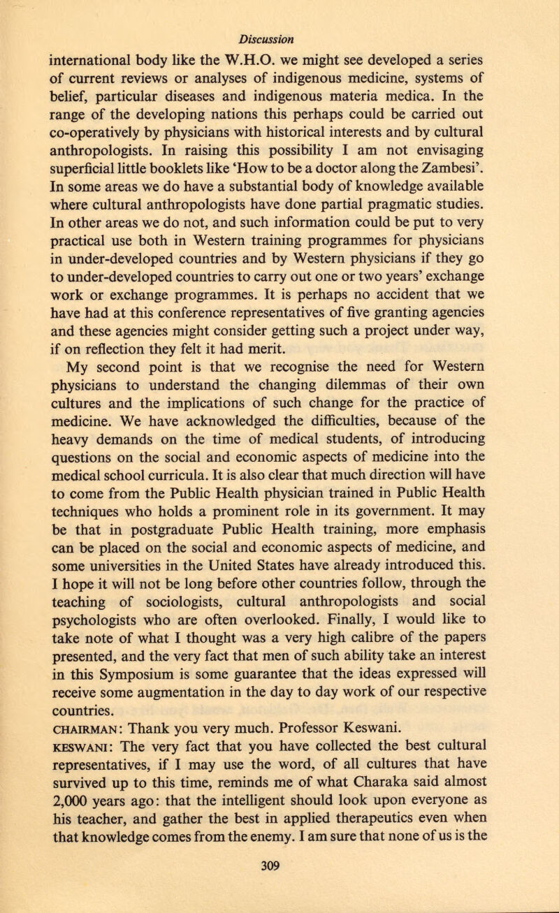 international body like the W.H.O. we might see developed a series of current reviews or analyses of indigenous medicine, systems of belief, particular diseases and indigenous materia medica. In the range of the developing nations this perhaps could be carried out co-operatively by physicians with historical interests and by cultural anthropologists. In raising this possibility I am not envisaging superficial little booklets like 'How to be a doctor along the Zambesi'. In some areas we do have a substantial body of knowledge available where cultural anthropologists have done partial pragmatic studies. In other areas we do not, and such information could be put to very practical use both in Western training programmes for physicians in under-developed countries and by Western physicians if they go to under-developed countries to carry out one or two years' exchange work or exchange programmes. It is perhaps no accident that we have had at this conference representatives of five granting agencies and these agencies might consider getting such a project under way, if on reflection they felt it had merit. My second point is that we recognise the need for Western physicians to understand the changing dilemmas of their own cultures and the implications of such change for the practice of medicine. We have acknowledged the difficulties, because of the heavy demands on the time of medical students, of introducing questions on the social and economic aspects of medicine into the medical school curricula. It is also clear that much direction will have to come from the Public Health physician trained in Public Health techniques who holds a prominent role in its government. It may be that in postgraduate Public Health training, more emphasis can be placed on the social and economic aspects of medicine, and some universities in the United States have already introduced this. I hope it will not be long before other countries follow, through the teaching of sociologists, cultural anthropologists and social psychologists who are often overlooked. Finally, I would like to take note of what I thought was a very high calibre of the papers presented, and the very fact that men of such ability take an interest in this Symposium is some guarantee that the ideas expressed will receive some augmentation in the day to day work of our respective countries. chairman: Thank you very much. Professor Keswani. keswani: The very fact that you have collected the best cultural representatives, if I may use the word, of all cultures that have survived up to this time, reminds me of what Charaka said almost 2,000 years ago : that the intelligent should look upon everyone as his teacher, and gather the best in applied therapeutics even when that knowledge comes from the enemy. I am sure that none of us is the