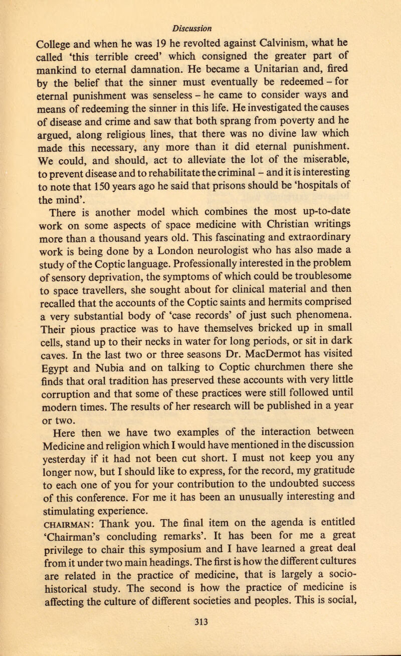 College and when he was 19 he revolted against Calvinism, what he called 'this terrible creed' which consigned the greater part of mankind to eternal damnation. He became a Unitarian and, fired by the belief that the sinner must eventually be redeemed - for eternal punishment was senseless - he came to consider ways and means of redeeming the sinner in this life. He investigated the causes of disease and crime and saw that both sprang from poverty and he argued, along religious lines, that there was no divine law which made this necessary, any more than it did eternal punishment. We could, and should, act to alleviate the lot of the miserable, to prevent disease and to rehabilitate the criminal - and it is interesting to note that 150 years ago he said that prisons should be 'hospitals of the mind'. There is another model which combines the most up-to-date work on some aspects of space medicine with Christian writings more than a thousand years old. This fascinating and extraordinary work is being done by a London neurologist who has also made a study of the Coptic language. Professionally interested in the problem of sensory deprivation, the symptoms of which could be troublesome to space travellers, she sought about for clinical material and then recalled that the accounts of the Coptic saints and hermits comprised a very substantial body of 'case records' of just such phenomena. Their pious practice was to have themselves bricked up in small cells, stand up to their necks in water for long periods, or sit in dark caves. In the last two or three seasons Dr. MacDermot has visited Egypt and Nubia and on talking to Coptic churchmen there she finds that oral tradition has preserved these accounts with very little corruption and that some of these practices were still followed until modern times. The results of her research will be published in a year or two. Here then we have two examples of the interaction between Medicine and religion which I would have mentioned in the discussion yesterday if it had not been cut short. I must not keep you any longer now, but I should like to express, for the record, my gratitude to each one of you for your contribution to the undoubted success of this conference. For me it has been an unusually interesting and stimulating experience. chairman : Thank you. The final item on the agenda is entitled 'Chairman's concluding remarks'. It has been for me a great privilege to chair this symposium and I have learned a great deal from it under two main headings. The first is how the different cultures are related in the practice of medicine, that is largely a socio- historical study. The second is how the practice of medicine is affecting the culture of different societies and peoples. This is social,