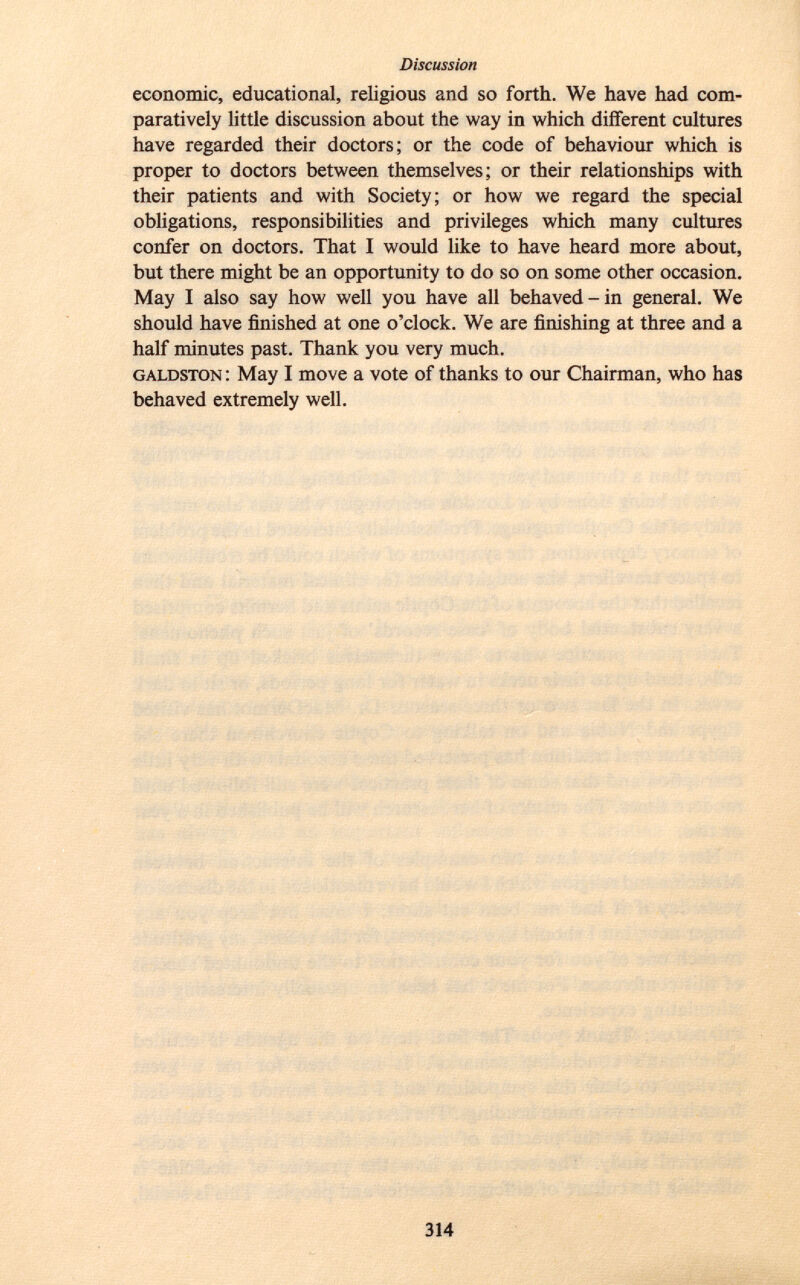 economic, educational, religious and so forth. We have had com paratively little discussion about the way in which different cultures have regarded their doctors; or the code of behaviour which is proper to doctors between themselves; or their relationships with their patients and with Society; or how we regard the special obligations, responsibilities and privileges which many cultures confer on doctors. That I would like to have heard more about, but there might be an opportunity to do so on some other occasion. May I also say how well you have all behaved-in general. We should have finished at one o'clock. We are finishing at three and a half minutes past. Thank you very much. galdston : May I move a vote of thanks to our Chairman, who has behaved extremely well.