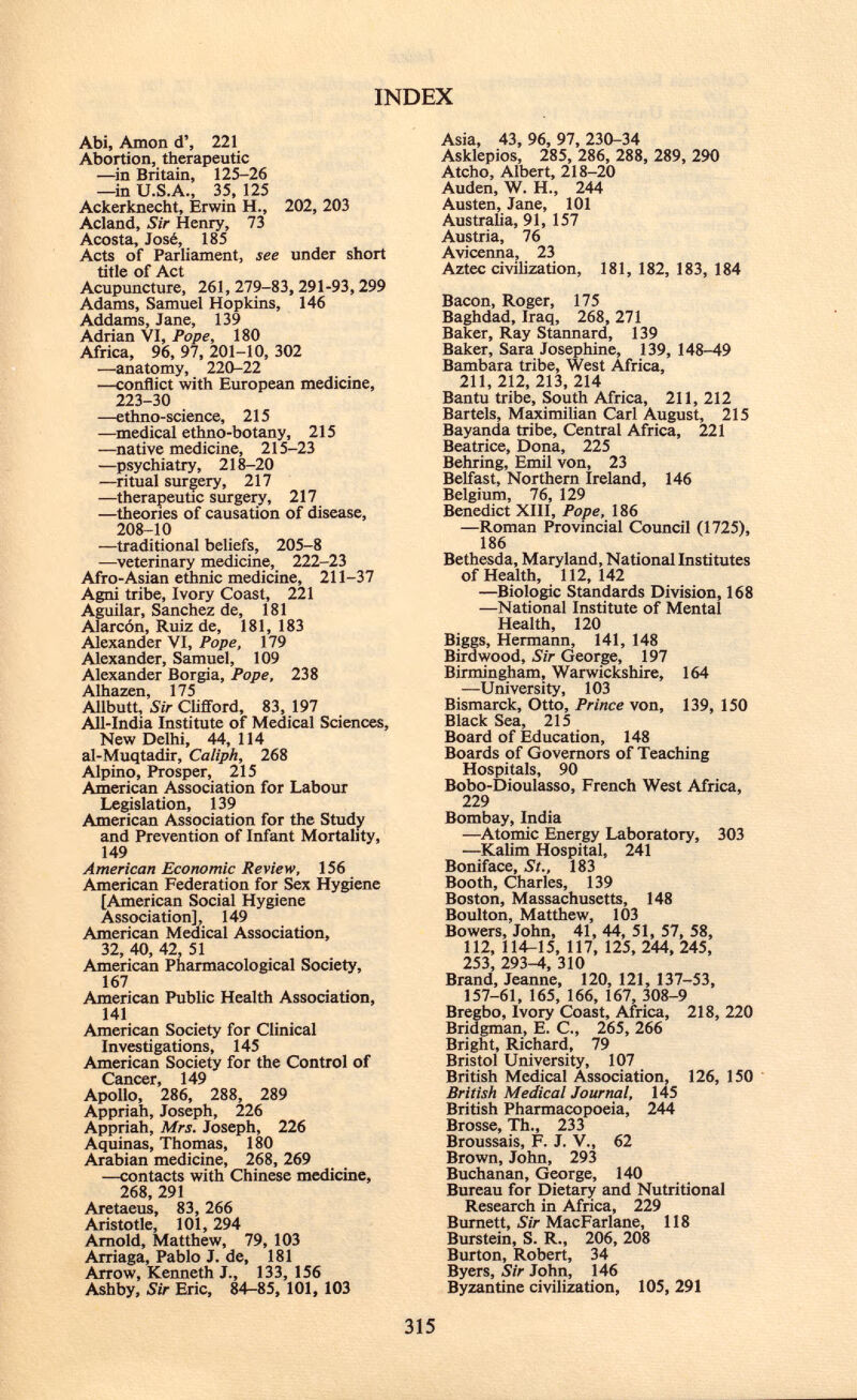 Abi, Amon d', 221 Abortion, therapeutic —in Britain, 125-26 —in U.S.A., 35, 125 Ackerknecht, Erwin H., 202, 203 Acland, Sir Henry, 73 Acosta, José, 185 Acts of Parliament, see under short title of Act Acupuncture, 261, 279-83, 291-93,299 Adams, Samuel Hopkins, 146 Addams, Jane, 139 Adrian VI, Pope, 180 Africa, 96, 97, 201-10, 302 —anatomy, 220-22 •—conflict with European medicine, 223-30 —ethno-science, 215 —medical ethno-botany, 215 —native medicine, 215-23 —psychiatry, 218-20 —ritual surgery, 217 —therapeutic surgery, 217 —theories of causation of disease, 208-10 —traditional beliefs, 205-8 —veterinary medicine, 222-23 Afro-Asian ethnic medicine, 211-37 Agni tribe, Ivory Coast, 221 Aguilar, Sanchez de, 181 Alarcón, Ruiz de, 181, 183 Alexander VI, Pope, 179 Alexander, Samuel, 109 Alexander Borgia, Pope, 238 Alhazen, 175 Allbutt, Sir Clifford, 83, 197 All-India Institute of Medical Sciences, New Delhi, 44,114 al-Muqtadir, Caliph, 268 Alpino, Prosper, 215 American Association for Labour Legislation, 139 American Association for the Study and Prevention of Infant Mortality, 149 American Economic Review, 156 American Federation for Sex Hygiene [American Social Hygiene Association], 149 American Medical Association, 32, 40, 42, 51 American Pharmacological Society, 167 American Public Health Association, 141 American Society for Clinical Investigations, 145 American Society for the Control of Cancer, 149 Apollo, 286, 288, 289 Appriah, Joseph, 226 Appriah, Mrs. Joseph, 226 Aquinas, Thomas, 180 Arabian medicine, 268, 269 —contacts with Chinese medicine, 268, 291 Aretaeus, 83,266 Aristotle, 101, 294 Arnold, Matthew, 79, 103 Arriaga, Pablo J. de, 181 Arrow, Kenneth J., 133, 156 Ashby, Sir Eric, 84-85, 101, 103 Asia, 43, 96, 97, 230-34 Asklepios, 285, 286, 288, 289, 290 Atcho, Albert, 218-20 Auden, W. H., 244 Austen, Jane, 101 Australia, 91, 157 Austria, 76 Avicenna, 23 Aztec civilization, 181,182,183, 184 Bacon, Roger, 175 Baghdad, Iraq, 268, 271 Baker, Ray Stannard, 139 Baker, Sara Josephine, 139, 148-49 Bambara tribe, West Africa, 211, 212, 213, 214 Bantu tribe, South Africa, 211,212 Bartels, Maximilian Carl August, 215 Bayanda tribe, Central Africa, 221 Beatrice, Dona, 225 Behring, Emil von, 23 Belfast, Northern Ireland, 146 Belgium, 76, 129 Benedict XIII, Pope, 186 —Roman Provincial Council (1725), 186 Bethesda, Maryland, National Institutes of Health, 112,142 —Biologic Standards Division, 168 —National Institute of Mental Health, 120 Biggs, Hermann, 141, 148 Birdwood, Sir George, 197 Birmingham, Warwickshire, 164 —University, 103 Bismarck, Otto, Prince von, 139, 150 Black Sea, 215 Board of Education, 148 Boards of Governors of Teaching Hospitals, 90 Bobo-Dioulasso, French West Africa, 229 Bombay, India —Atomic Energy Laboratory, 303 —Kalim Hospital, 241 Boniface, St., 183 Booth, Charles, 139 Boston, Massachusetts, 148 Boulton, Matthew, 103 Bowers, John, 41, 44, 51, 57, 58, 112, 114-15, 117, 125,244,245, 253, 293-4, 310 Brand, Jeanne, 120, 121, 137-53, 157-61, 165, 166, 167, 308-9 Bregbo, Ivory Coast, Africa, 218, 220 Bridgman, E. C., 265, 266 Bright, Richard, 79 Bristol University, 107 British Medical Association, 126, 150 British Medical Journal, 145 British Pharmacopoeia, 244 Brosse, Th., 233 Broussais, F. J. V., 62 Brown, John, 293 Buchanan, George, 140 Bureau for Dietary and Nutritional Research in Africa, 229 Burnett, Sir MacFarlane, 118 Burstein, S. R., 206, 208 Burton, Robert, 34 Byers, Sir John, 146 Byzantine civilization, 105, 291