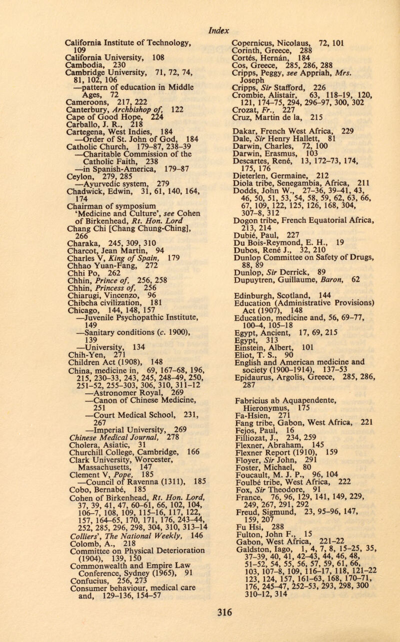 California Institute of Technology, 109 California University, 108 Cambodia, 230 Cambridge University, 71, 72, 74, 81, 102, 106 —pattern of education in Middle Ages, 72 Cameroons, 217, 222 Canterbury, Archbishop of, 122 Cape of Good Hope, 224 Carballo, J. R., 218 Cartegena, West Indies, 184 —Order of St. John of God, 184 Catholic Church, 179-87, 238-39 —Charitable Commission of the Catholic Faith, 238 —in Spanish-America, 179-87 Ceylon, 279, 285 —Ayurvedic system, 279 Chadwick, Edwin, 31, 61, 140, 164, 174 Chairman of symposium 'Medicine and Culture', see Cohen of Birkenhead, Rt. Hon. Lord Chang Chi [Chang Chung-Ching], 266 Charaka, 245, 309, 310 Charcot, Jean Martin, 94 Charles V, King of Spain, 179 Chhao Yuan-Fang, 272 Chhi Po, 262 Chhin, Prince of, 256, 258 Chhin, Princess of, 256 Chiarugi, Vincenzo, 96 Chibcha civilization, 181 Chicago, 144, 148, 157 —Juvenile Psychopathic Institute, 149 —Sanitary conditions (c. 1900), 139 —University, 134 Chih-Yen, 271 Children Act (1908), 148 China, medicine in, 69, 167-68, 196, 215, 230-33, 243, 245, 248-49, 250, 251-52, 255-303, 306, 310, 311-12 —Astronomer Royal, 269 —Canon of Chinese Medicine, 251 —Court Medical School, 231, 267 —Imperial University, 269 Chinese Medical Journal, 278 Cholera, Asiatic, 31 Churchill College, Cambridge, 166 Clark University, Worcester, Massachusetts, 147 Clement V, Pope, 185 —Council of Ravenna (1311), 185 Cobo, Bernabé, 185 Cohen of Birkenhead, Rt. Hon. Lord, 37, 39, 41, 47, 60-61, 66, 102, 104, 106-7, 108, 109, 115-16, 117, 122, 157, 164-65, 170, 171, 176, 243-44, 252, 285, 296, 298, 304, 310, 313-14 Colliers', The National Weekly, 146 Colomb, A., 218 Committee on Physical Deterioration (1904), 139, 150 Commonwealth and Empire Law Conference, Sydney (1965), 91 Confucius, 256, 273 Consumer behaviour, medical care and, 129-136,154-57 Copernicus, Nicolaus, 72, 101 Corinth, Greece, 288 Cortés, Hernán, 184 Cos, Greece, 285, 286, 288 Cripps, Peggy, see Appriah, Mrs. Joseph Cripps, Sir Stafford, 226 Crombie, Alistair, 63, 118-19, 120, 121, 174-75, 294, 296-97, 300, 302 Crozat, Fr., 227 Cruz, Martin de la, 215 Dakar, French West Africa, 229 Dale, Sir Henry Hallett, 81 Darwin, Charles, 72, 100 Darwin, Erasmus, 103 Descartes, René, 13, 172-73, 174, 175, 176 Dieterlen, Germaine, 212 Diola tribe, Senegambia, Africa, 211 Dodds, John W., 27-36, 39-41, 43, 46, 50, 51, 53, 54, 58, 59, 62, 63, 66, 67, 109, 122, 125, 126, 168, 304, 307-8,312 Dogon tribe, French Equatorial Africa, 213, 214 Dubié, Paul, 227 Du Bois-Reymond, E. H., 19 Dubos, René J., 32, 210 Dunlop Committee on Safety of Drugs, 88 89 Dunlop, Sir Derrick, 89 Dupuytren, Guillaume, Baron, 62 Edinburgh, Scotland, 144 Education (Administrative Provisions) Act (1907), 148 Education, medicine and, 56, 69-77, 100-4, 105-18 Egypt, Ancient, 17, 69, 215 Egypt, 313 Einstein, Albert, 101 Eliot, T. S„ 90 English and American medicine and society (1900-1914), 137-53 Epidaurus, Argolis, Greece, 285, 286, 287 Fabricius ab Aquapendente, Hieronymus, 175 Fa-Hsien, 271 Fang tribe, Gabon, West Africa, 221 Fejos, Paul, 16 Filliozat, J., 234, 259 Flexner, Abraham, 145 Flexner Report (1910), 159 Floyer, Sir John, 291 Foster, Michael, 80 Foucault, M. J. P., 96, 104 Foulbé tribe, West Africa, 222 Fox, Sir Theodore, 91 France, 76, 96, 129, 141, 149, 229, 249, 267, 291, 292 Freud, Sigmund, 23, 95-96, 147, 159, 207 Fu Hsi, 288 Fulton, John F., 15 Gabon, West Africa, 221-22 Galdston, Iago, 1, 4, 7, 8, 15-25, 35, 37-39, 40, 41, 42-43, 44, 46, 48, 51-52, 54, 55, 56, 57, 59, 61, 66, 103, 107-8, 109, 116-17, 118, 121-22 123, 124, 157, 161-63, 168, 170-71, 176, 245-47, 252-53, 293, 298, 300 310-12,314