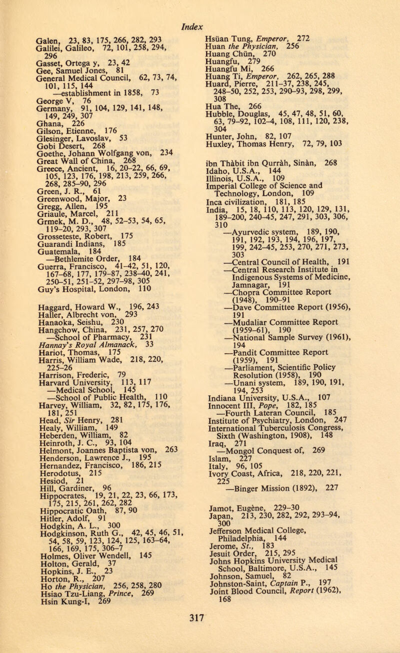 Galen, 23, 83, 175, 266, 282, 293 Galilei, Galileo, 72, 101, 258, 294, 296 Gasset, Ortega y, 23, 42 Gee, Samuel Jones, 81 General Medical Council, 62, 73, 74, 101, 115, 144 —establishment in 1858, 73 George V, 76 Germany, 91, 104, 129, 141, 148, 149, 249, 307 Ghana, 226 Gilson, Etienne, 176 Giesinger, Lavoslav, 53 Gobi Desert, 268 Goethe, Johann Wolfgang von, 234 Great Wall of China, 268 Greece, Ancient, 16, 20-22, 66, 69, 105, 123, 176, 198, 213, 259, 266, 268, 285-90, 296 Green, J. R., 61 Greenwood, Major, 23 Gregg, Allen, 195 Griaule, Marcel, 211 Grmek, M. D., 48, 52-53, 54, 65, 119-20, 293, 307 Grosseteste, Robert, 175 Guarandi Indians, 185 Guatemala, 184 —Bethlemite Order, 184 Guerra, Francisco, 41-42, 51, 120, 167-68, 177, 179-87, 238-40, 241, 250-51, 251-52, 297-98, 305 Guy's Hospital, London, 110 Haggard, Howard W., 196, 243 Haller, Albrecht von, 293 Hanaoka, Seishu, 230 Hangchow, China, 231, 257, 270 —School of Pharmacy, 231 Hannay's Royal Almanack, 33 Hariot, Thomas, 175 Harris, William Wade, 218, 220, 225-26 Harrison, Frederic, 79 Harvard University, 113, 117 —Medical School, 145 —School of Public Health, 110 Harvey, William, 32, 82, 175, 176, 181, 251 Head, Sir Henry, 281 Healy, William, 149 Heberden, William, 82 Heinroth, J. C., 93, 104 Helmont, Joannes Baptista von, 263 Henderson, Lawrence J., 195 Hernandez, Francisco, 186, 215 Herodotus, 215 Hesiod, 21 Hill, Gardiner, 96 Hippocrates, 19, 21, 22, 23, 66, 173, 175, 215, 261, 262, 282 Hippocratic Oath, 87, 90 Hitler, Adolf, 91 Hodgkin, A. L., 300 Hodgkinson, Ruth G., 42, 45, 46, 51, 54, 58, 59, 123, 124, 125, 163-64, 166, 169, 175, 306-7 Holmes, Oliver Wendell, 145 Holton, Gerald, 37 Hopkins, J. E., 23 Horton, R., 207 Ho the Physician, 256, 258, 280 Hsiao Tzu-Liang, Prince, 269 Hsin Kung-I, 269 Hsiian Tung, Emperor, 272 Huan the Physician, 256 Huang Chiin, 270 Huangfu, 279 Huangfu Mi, 266 Huang Ti, Emperor, 262, 265, 288 Huard, Pierre, 211-37, 238, 245, 248-50, 252, 253, 290-93, 298, 299, 308 Hua The, 266 Hubble, Douglas, 45, 47, 48, 51, 60, 63, 79-92, 102-4, 108, 111, 120, 238, 304 Hunter, John, 82, 107 Huxley, Thomas Henry, 72, 79, 103 ibn Thàbit ibn Qurràh, Sinàn, 268 Idaho, U.S.A., 144 Illinois, U.S.A., 109 Imperial College of Science and Technology, London, 109 Inca civilization, 181,185 India, 15, 18, 110, 113, 120, 129, 131, 189-200, 240-45, 247, 291, 303, 306, 310 —Ayurvedic system, 189, 190, 191, 192, 193, 194, 196, 197, 199, 242-45, 253, 270, 271, 273, 303 -—Central Council of Health, 191 —Central Research Institute in Indigenous Systems of Medicine, Jamnagar, 191 —Chopra Committee Report (1948), 190-91 —Dave Committee Report (1956), 191 —Mudaliar Committee Report (1959-61), 190 —National Sample Survey (1961), 194 —Pandit Committee Report (1959), 191 —Parliament, Scientific Policy Resolution (1958), 190 —Unani system, 189, 190, 191, 194, 253 Indiana University, U.S.A., 107 Innocent III, Pope , 182, 185 —Fourth Lateran Council, 185 Institute of Psychiatry, London, 247 International Tuberculosis Congress, Sixth (Washington, 1908), 148 Iraq, 271 —Mongol Conquest of, 269 Islam, 227 Italy, 96, 105 Ivory Coast, Africa, 218, 220, 221, 225 —Binger Mission (1892), 227 Jamot, Eugène, 229-30 Japan, 213,230,282, 292, 293-94, 300 Jefferson Medical College, Philadelphia, 144 Jerome, St., 183 Jesuit Order, 215, 295 Johns Hopkins University Medical School, Baltimore, U.S.A., 145 Johnson, Samuel, 82 Johnston-Saint, Captain P., 197 Joint Blood Council, Report (1962), 168