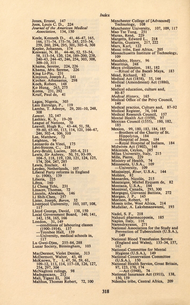 Jones, Ernest, 147 Joos, Louis C. D., 224 Journal of the American Medical Association, 134, 150 Keele, Kenneth D., 41, 46-47, 165, 166, 171-74, 175-76, 245, 253-54, 259, 260, 294, 295, 301, 305-6, 308 Kepler, Johannes, 174 Keswani, N. H., 44-46, 52, 53-54, 58, 113-14, 120, 124, 189-200, 238, 240-43, 244-45, 246, 254, 303, 308, 309-10, 311 Khama, Seretse, 224, 226 Khama, Mrs. Seretse, 226 King Li-Pin, 231 Kinyoun, Joseph J., 141 Kircher, Athanasius, 298 Koch, Robert, 148 Ko Hung, 263, 275 Korea, 231, 292 Kruif, Paul de, 41 Lagos, Nigeria, 303 Lain Entralgo, P., 119 Lambo, T. Adeoye, 29, 201-10, 248, 308 Lancet, 32, 147 Lashley, K. S., 19-20 League of Nations, 70 Leavell, Hugh R., 43-44, 51, 58, 59-60, 65-66, 113, 114, 121, 166-67, 246, 302—4, 306, 310 Lee, Matthew, 72 Leighton, 96 Leonardo da Vinci, 175 Lévi-Strauss, C., 218 Levy-Bruhl, Lucien, 205-6, 211 Lewis, Sir Aubrey, 50, 51, 93-99, 104-5, 118, 119, 120, 121, 124, 125, 174, 204, 247, 285 Lewis, Sinclair, 41 Ley den, Netherlands, 107 Liberal Party reforms in England (c. 1906), 139 Liberia, 225 Libya, 160 Li Cheng Tchi, 231 Linacre, Thomas, 72 Lincoln, Abraham, 146 Li Shih-Chen, 257 Lister, Joseph, Baron , 32 Liverpool University, 103, 107, 108, 117 Lloyd George, David, 138, 150 Local Government Board, 140, 141, 142, 158, 165, 166 London, 31, 149 —conditions of labouring classes (1900-1914), 137 —Toynbee Hall, 139 —University, medical schools in, 117 Lu Gwei-Djen, 255-84, 288 Lunar Society, Birmingham, 103 MacDermot, Violet Denise, 313 McDermott, Walter, 43, 48 McKeown, T., 1,47,56,59,61, 109-12, 113, 114, 117-18, 126, 127, 254, 297, 304 McNaghten rulings, 98 Madegascans, 212 Mali, Tigani El, 204 Malthus, Thomas Robert, 72, 100 Manchester College of [Advanced] Technology, 108 Manchester University, 107, 109, 117 Mao Tse Tung, 251 Maran, René, 229 Margetts, Edward L., 218 Martin, Gustave, 217, 222 Marx, Karl, 122 Masai tribe, East Africa, 205 Massachusetts Institute of Technology, 109 Maudsley, Henry, 96 Mauritius, 248 Maya civilization, 181, 182 —Ritual of the Bacab Maya, 183 Mead, Richard, 82 Medical Act (1858), 55, 144 Medical (Amendment) Act (1886), 144 Medical education, culture and, 80-87 Medical History, 165 Medical Office of the Privy Council, 140 Medical practice, Culture and, 87-92 Medical Register, 74, 144 Medical Research Council, 157 Mental Health Act (1959), 97 Mexican Council (1555), 180, 182, 185 Mexico, 99, 180, 183, 184, 185 —Brothers of the Charity of St. Hippolytus, 184 —Hospital of Jesus, 184 —Royal Hospital of Indians, 184 Midwives Act (1902), 148 Mikintale, Ceylon, 285 Milan University, Italy, 215 Mille, Pierre, 229 Ministry of Health, 74 Minnesota, U.S.A., 109 -—University, 109 Mississippi, River, U.S.A., 144 Molière, 82 Monardes, Nicolás, 215 Montaigne, Michel Eyquem de, 82 Montana, U.S.A., 144 Montreal, Canada, 293, 300 Morgagni, Giovanni Battista, 272 Morgan, J. P., 145 Morison, Robert, 95 Mossis tribe, West Africa, 214 Mudaliar, A. Lakshmanswami, 193 Nadel, S. F., 218 Nahautl pharmacopoeia, 185 Naples, Italy, 116 Narendrayasas, 271 National Association for the Study and Prevention of Tuberculosis (U.S.A.), 149 National Blood Transfusion Service (England and Wales), 133-34, 157, 162 National Committee for Mental Hygiene (U.S.A.), 149 National Conservation Committee (U.S.A.), 150 National Health Service, Great Britain, 97, 123, 170, 174 —Act (1948), 74 National Insurance Act (1911), 138, 150, 159 Ndembu tribe, Central Africa, 209