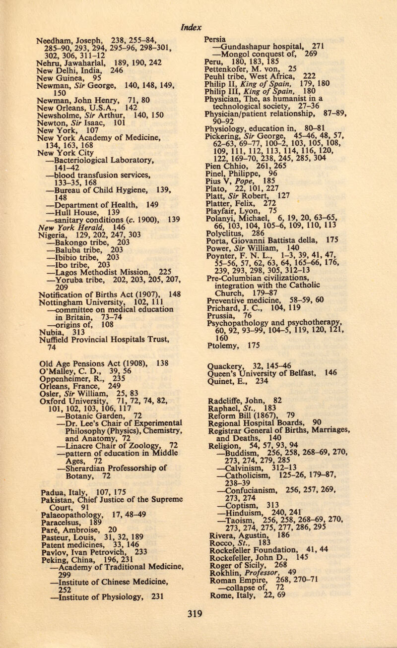 Needham, Joseph, 238, 255-84, 285-90, 293, 294, 295-96, 298-301, 302, 306, 311-12 Nehru, Jawaharlal, 189, 190, 242 New Delhi, India, 246 New Guinea, 95 Newman, Sir George, 140, 148, 149, 150 Newman, John Henry, 71, 80 New Orleans, U.S.A., 142 Newsholme, Sir Arthur, 140, 150 Newton, Sir Isaac, 101 New York, 107 New York Academy of Medicine, 134, 163, 168 New York City —Bacteriological Laboratory, 141-42 —blood transfusion services, 133-35, 168 —Bureau of Child Hygiene, 139, 148 —Department of Health, 149 —Hull House, 139 —sanitary conditions (c. 1900), 139 New York Herald, 146 Nigeria, 129, 202, 247, 303 —Bakongo tribe, 203 —Baluba tribe, 203 —Ibibio tribe, 203 —Ibo tribe, 203 —Lagos Methodist Mission, 225 —Yoruba tribe, 202, 203, 205, 207, 209 Notification of Births Act (1907), 148 Nottingham University, 102,111 —committee on medical education in Britain, 73-74 —origins of, 108 Nubia, 313 Nuffield Provincial Hospitals Trust, 74 Persia —Gundashapur hospital, 271 —Mongol conquest of, 269 Peru, 180, 183, 185 Pettenkofer, M. von, 25 Peuhl tribe, West Africa, 222 Philip II, King of Spain, 179, 180 Philip III, King of Spain, 180 Physician, The, as humanist in a technological society, 27-36 Physician/patient relationship, 87-89, 90-92 Physiology, education in, 80-81 Pickering, Sir George, 45-46, 48, 57, 62-63, 69-77, 100-2, 103, 105, 108, 109, 111, 112, 113, 114, 116, 120, 122, 169-70, 238, 245, 285, 304 Pien Chhio, 261, 265 Pinel, Philippe, 96 Pius V, Pope, 185 Plato, 22, 101, 227 Piatt, Sir Robert, 127 Platter, Felix, 272 Playfair, Lyon, 75 Polanyi, Michael, 6, 19, 20, 63-65, 66, 103, 104, 105-6, 109, 110, 113 Polyclitus, 286 Porta, Giovanni Battista della, 175 Power, Sir William, 140 Poynter, F. N. L., 1-3, 39, 41, 47, 55-56, 57, 62, 63, 64, 165-66, 176, 239, 293, 298, 305, 312-13 Pre-Columbian civilizations, integration with the Catholic Church, 179-87 Preventive medicine, 58-59, 60 Prichard, J. C„ 104, 119 Prussia, 76 Psychopathology and psychotherapy, 60, 92, 93-99, 104-5, 119, 120, 121, 160 Ptolemy, 175 Old Age Pensions Act (1908), 138 O'Malley, C. D., 39, 56 Oppenheimer, R., 235 Orleans, France, 249 Osier, Sir William, 25, 83 Oxford University, 71,72,74,82, 101, 102, 103, 106, 117 —Botanic Garden, 72 —Dr. Lee's Chair of Experimental Philosophy (Physics), Chemistry, and Anatomy, 72 —Linacre Chair of Zoology, 72 —pattern of education in Middle Ages, 72 —Sherardian Professorship of Botany, 72 Padua, Italy, 107, 175 Pakistan, Chief Justice of the Supreme Court, 91 Paleopathology, 17,48-49 Paracelsus, 189 Paré, Ambroise, 20 Pasteur, Louis, 31, 32, 189 Patent medicines, 33, 146 Pavlov, Ivan Petrovich, 233 Peking, China, 196, 231 —Academy of Traditional Medicine, 299 —Institute of Chinese Medicine, 252 —Institute of Physiology, 231 Quackery, 32, 145-46 Queen's University of Belfast, 146 Quinet, E., 234 Radcliffe, John, 82 Raphael, St., 183 Reform Bill (1867), 79 Regional Hospital Boards, 90 Registrar General of Births, Marriages, and Deaths, 140 Religion, 54, 57, 93, 94 —Buddism, 256, 258, 268-69, 270, 273, 274, 279, 285 —Calvinism, 312-13 —Catholicism, 125-26, 179-87, 238-39 —Confucianism, 256, 257, 269, 273, 274 —Coptism, 313 —Hinduism, 240, 241 —Taoism, 256, 258, 268-69, 270, 273, 274, 275, 277, 286, 295 Rivera, Agustín, 186 Rocco, St., 183 Rockefeller Foundation, 41, 44 Rockefeller, John D., 145 Roger of Sicily, 268 Rokhlin, Professor, 49 Roman Empire, 268, 270-71 —collapse of, 72 Rome, Italy, 22, 69