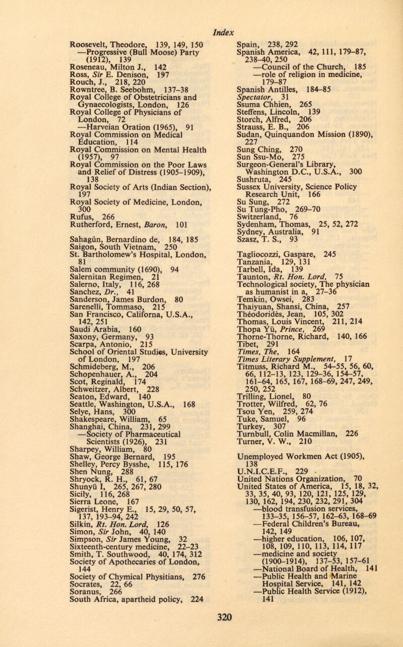 Roosevelt, Theodore, 139, 149,150 ■—Progressive (Bull Moose) Party (1912), 139 Roseneau, Milton J., 142 Ross, Sir E. Denison, 197 Rouch, J., 218, 220 Rowntree, B. Seebohm, 137-38 Royal College of Obstetricians and Gynaecologists, London, 126 Royal College of Physicians of London, 72 —Harveian Oration (1965), 91 Royal Commission on Medical Education, 114 Royal Commission on Mental Health (1957), 97 Royal Commission on the Poor Laws and Relief of Distress (1905-1909), 138 Royal Society of Arts (Indian Section), 197 Royal Society of Medicine, London, 300 Rufus, 266 Rutherford, Ernest, Baron , 101 Sahagún, Bernardino de, 184, 185 Saigon, South Vietnam, 250 St. Bartholomew's Hospital, London, 81 Salem community (1690), 94 Salernitan Regimen, 21 Salerno, Italy, 116, 268 Sanchez, Dr., 41 Sanderson, James Burdon, 80 Sarenelli, Tommaso, 215 San Francisco, Californa, U.S.A., 142, 251 Saudi Arabia, 160 Saxony, Germany, 93 Scarpa, Antonio, 215 School of Oriental Studies, University of London, 197 Schmideberg, M., 206 Schopenhauer, A., 204 Scot, Reginald, 174 Schweitzer, Albert, 228 Seaton, Edward, 140 Seattle, Washington, U.S.A., 168 Selye, Hans, 300 Shakespeare, William, 65 Shanghai, China, 231, 299 —Society of Pharmaceutical Scientists (1926), 231 Sharpey, William, 80 Shaw, George Bernard, 195 Shelley, Percy Bysshe, 115, 176 Shen Nung, 288 Shryock, R. H., 61, 67 Shunyil I, 265, 267, 280 Sicily, 116,268 Sierra Leone, 167 Sigerist, Henry E., 15, 29, 50, 57, 137, 193-94, 242 Silkin, lit. Hon. Lord , 126 Simon, Sir John, 40, 140 Simpson, Sir James Young, 32 Sixteenth-century medicine, 22-23 Smith, T. Southwood, 40, 174, 312 Society of Apothecaries of London, 144 Society of Chymical Physitians, 276 Socrates, 22, 66 Soranus, 266 South Africa, apartheid policy, 224 Spain, 238, 292 Spanish America, 42, 111, 179-87, 238-40, 250 —Council of the Church, 185 —role of religion in medicine, 179-87 Spanish Antilles, 184-85 Spectator, 31 Ssuma Chhien, 265 Steffens, Lincoln, 139 Storch, Alfred, 206 Strauss, E. B., 206 Sudan, Quinquandon Mission (1890), 227 Sung Ching, 270 Sun Ssu-Mo, 275 Surgeon-General's Library, Washington D.C., U.S.A., 300 Sushruta, 245 Sussex University, Science Policy Research Unit, 166 Su Sung, 272 Su Tung-Pho, 269-70 Switzerland, 76 Sydenham, Thomas, 25, 52, 272 Sydney, Australia, 91 Szasz, T. S., 93 Tagliocozzi, Gaspare, 245 Tanzania, 129, 131 Tarbell, Ida, 139 Taunton, Rt. Hon. Lord, 75 Technological society, The physician as humanist in a, 27-36 Temkin, Owsei, 283 Thaiyuan, Shansi, China, 257 Théodoridès, Jean, 105, 302 Thomas, Louis Vincent, 211, 214 Thopa Yü, Prince, 269 Thorne-Thorne, Richard, 140, 166 Tibet, 291 Times, The, 164 Times Literary Supplement, 17 Titmuss, Richard M., 54-55, 56, 60, 66, 112-13, 123, 129-36, 154-57, 161-64, 165, 167, 168-69, 247, 249, 250 252 Trilling, Lionel, 80 Trotter, Wilfred, 62, 76 Tsou Yen, 259, 274 Tuke, Samuel, 96 Turkey, 307 Turnbull, Colin Macmillan, 226 Turner, V. W„ 210 Unemployed Workmen Act (1905), 138 U.N.I.C.E.F., 229 • United Nations Organization, 70 United States of America, 15, 18, 32, 33, 35, 40, 93, 120, 121, 125, 129, 130, 162, 194, 230, 232, 291, 304 —blood transfusion services, 133-35, 156-57, 162-63, 168-69 —Federal Children's Bureau, 142, 149 —higher education, 106,107, 108, 109, 110, 113, 114, 117 —medicine and society (1900-1914), 137-53, 157-61 —National Board of Health, 141 —Public Health and Marine Hospital Service, 141, 142 —Public Health Service (1912), 141