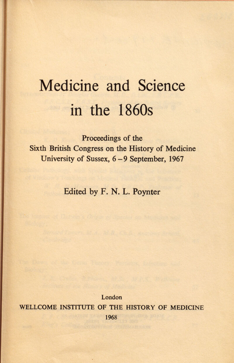 Medicine and Science in the 1860s Proceedings of the Sixth British Congress on the History of Medicine University of Sussex, 6-9 September, 1967 Edited by F. N. L. Poynter London WELLCOME INSTITUTE OF THE HISTORY OF MEDICINE 1968