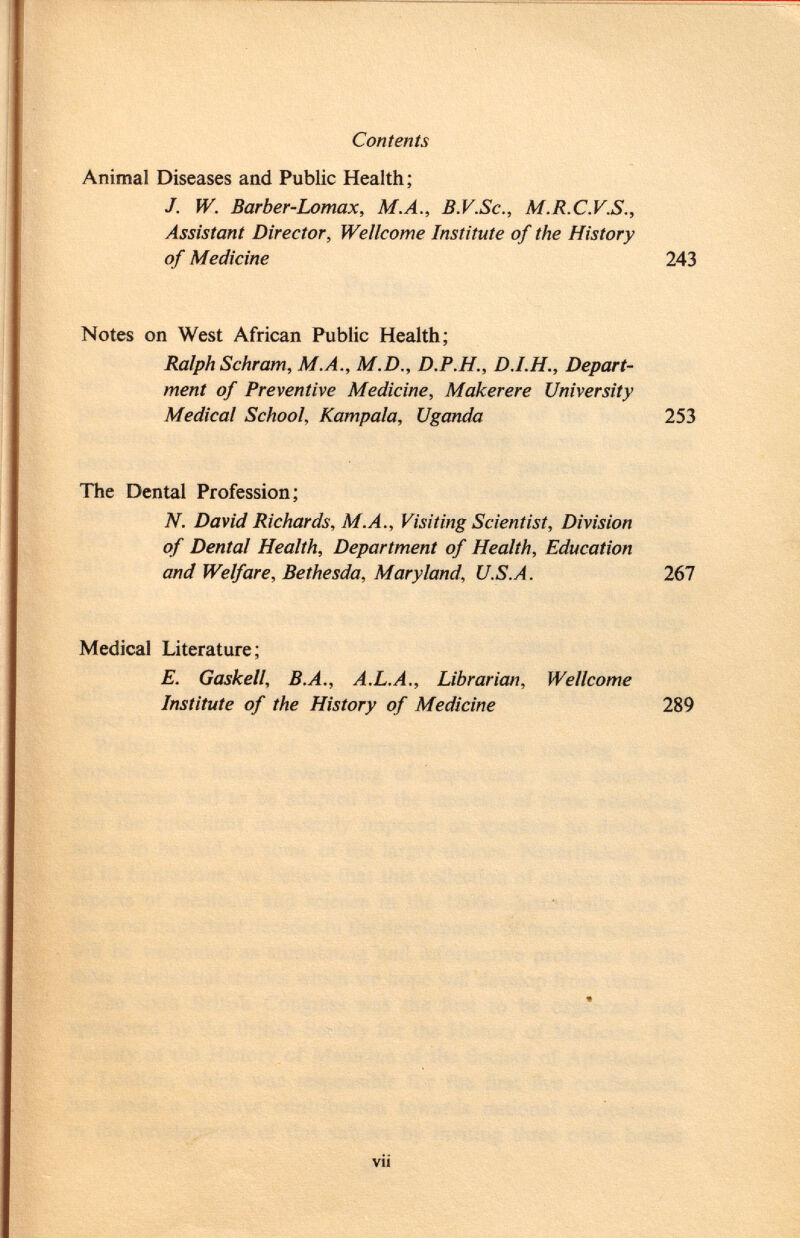 Animal Diseases and Public Health; J. W. Barber-Lomax, M.A., B.V.Sc., M.R.C.V.S., Assistant Director, Wellcome Institute of the History of Medicine 243 Notes on West African Public Health; Ralph Schräm, M.A., M.D., D.P.H., Depart ment of Preventive Medicine, Makerere University Medical School, Kampala, Uganda 253 The Dental Profession; N. David Richards, M.A., Visiting Scientist, Division of Dental Health, Department of Health, Education and Welfare, Bethesda, Maryland, U.S.A. 267 Medical Literature; E. Gaskell, B.A., A.L.A., Librarian, Wellcome Institute of the History of Medicine 289