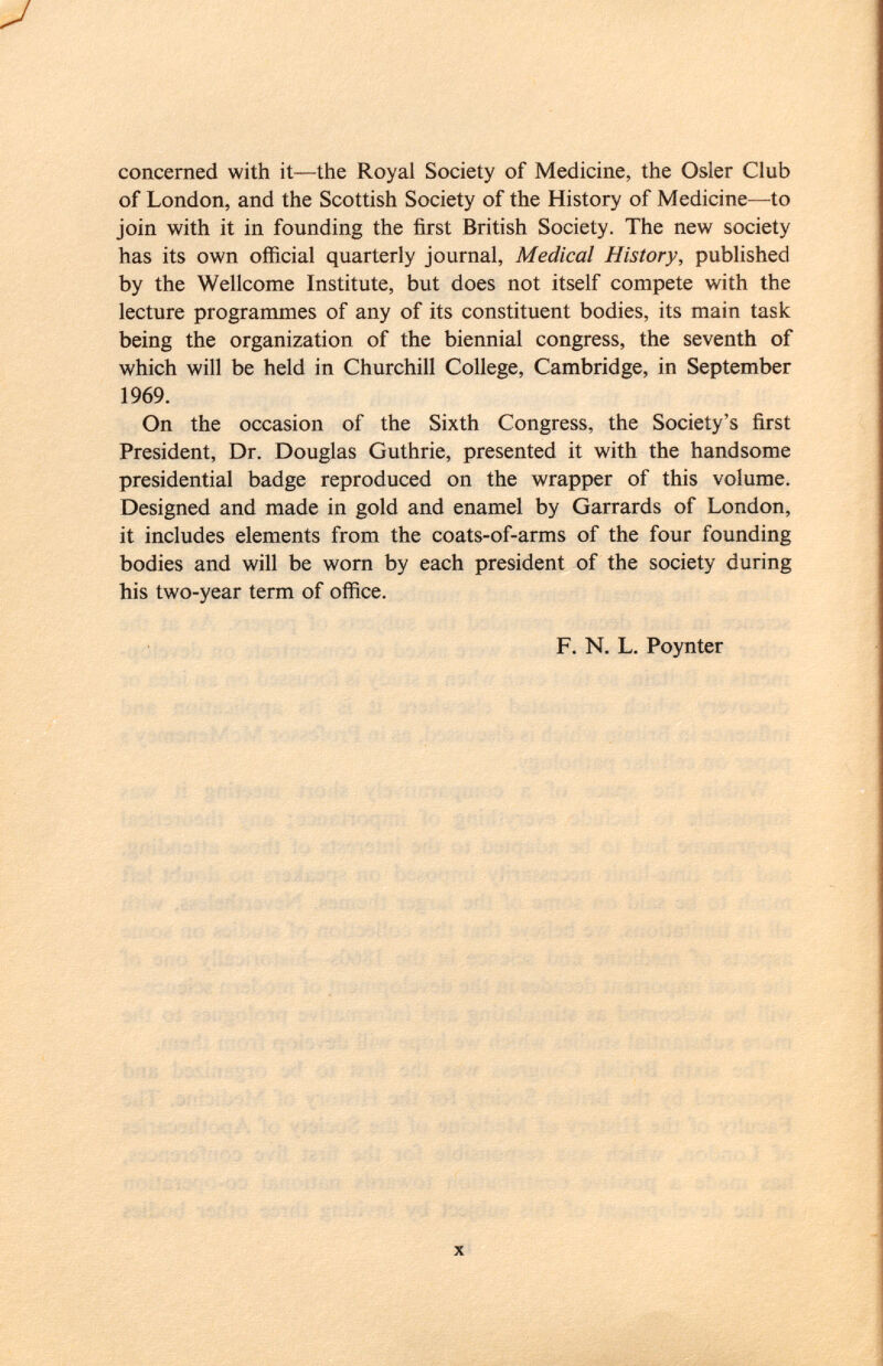 concerned with it—the Royal Society of Medicine, the Osier Club of London, and the Scottish Society of the History of Medicine—to join with it in founding the first British Society. The new society has its own official quarterly journal, Medical History, published by the Wellcome Institute, but does not itself compete with the lecture programmes of any of its constituent bodies, its main task being the organization of the biennial congress, the seventh of which will be held in Churchill College, Cambridge, in September 1969. On the occasion of the Sixth Congress, the Society's first President, Dr. Douglas Guthrie, presented it with the handsome presidential badge reproduced on the wrapper of this volume. Designed and made in gold and enamel by Garrards of London, it includes elements from the coats-of-arms of the four founding bodies and will be worn by each president of the society during his two-year term of office. F. N. L. Poynter