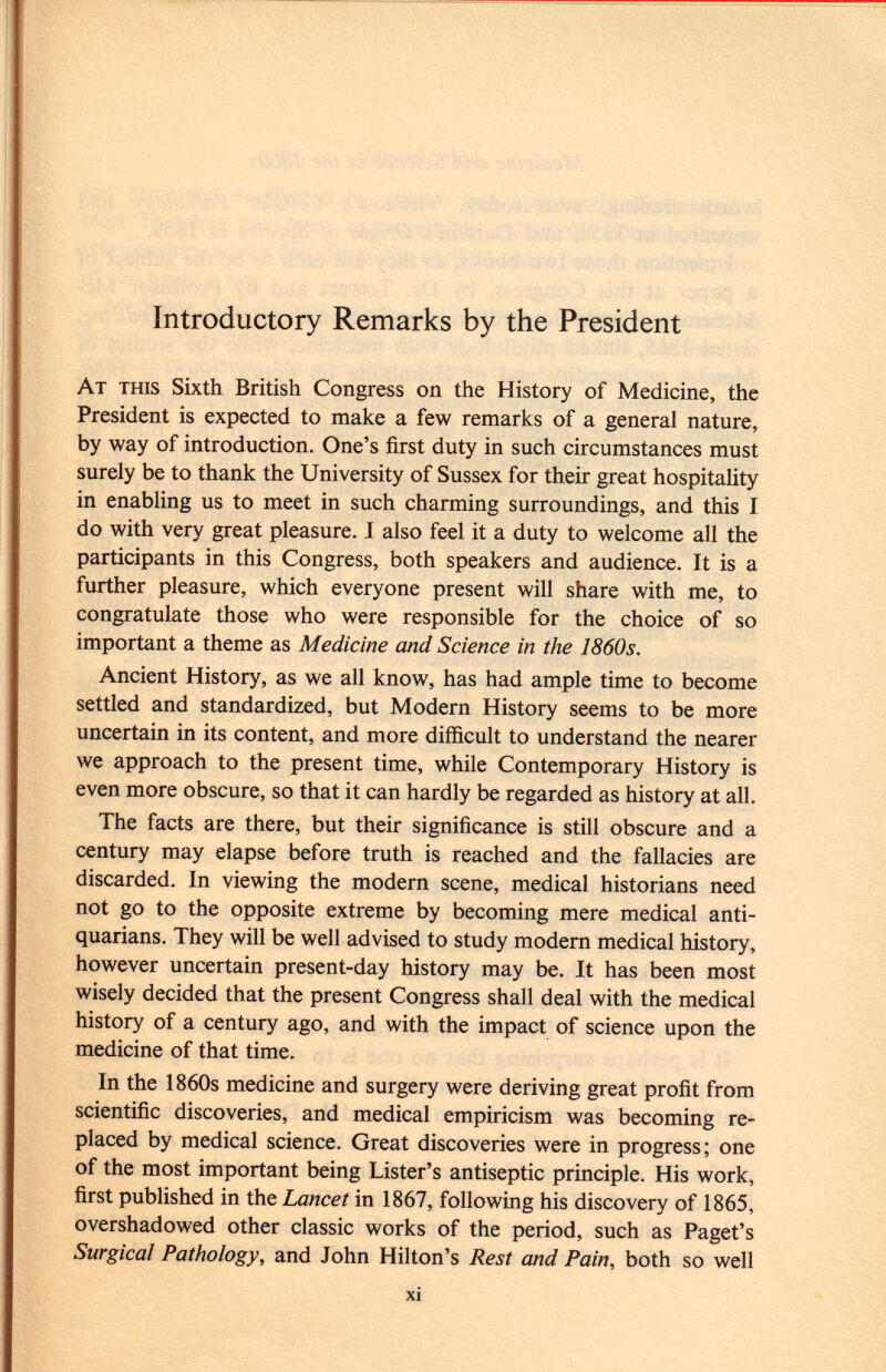 Introductory Remarks by the President At this Sixth British Congress on the History of Medicine, the President is expected to make a few remarks of a general nature, by way of introduction. One's first duty in such circumstances must surely be to thank the University of Sussex for their great hospitality in enabling us to meet in such charming surroundings, and this I do with very great pleasure. I also feel it a duty to welcome all the participants in this Congress, both speakers and audience. It is a further pleasure, which everyone present will share with me, to congratulate those who were responsible for the choice of so important a theme as Medicine and Science in the 1860s. Ancient History, as we all know, has had ample time to become settled and standardized, but Modern History seems to be more uncertain in its content, and more difficult to understand the nearer we approach to the present time, while Contemporary History is even more obscure, so that it can hardly be regarded as history at all. The facts are there, but their significance is still obscure and a century may elapse before truth is reached and the fallacies are discarded. In viewing the modern scene, medical historians need not go to the opposite extreme by becoming mere medical anti quarians. They will be well advised to study modern medical history, however uncertain present-day history may be. It has been most wisely decided that the present Congress shall deal with the medical history of a century ago, and with the impact of science upon the medicine of that time. In the 1860s medicine and surgery were deriving great profit from scientific discoveries, and medical empiricism was becoming re placed by medical science. Great discoveries were in progress; one of the most important being Lister's antiseptic principle. His work, first published in the Lancet in 1867, following his discovery of 1865, overshadowed other classic works of the period, such as Paget's Surgical Pathology, and John Hilton's Rest and Pain, both so well