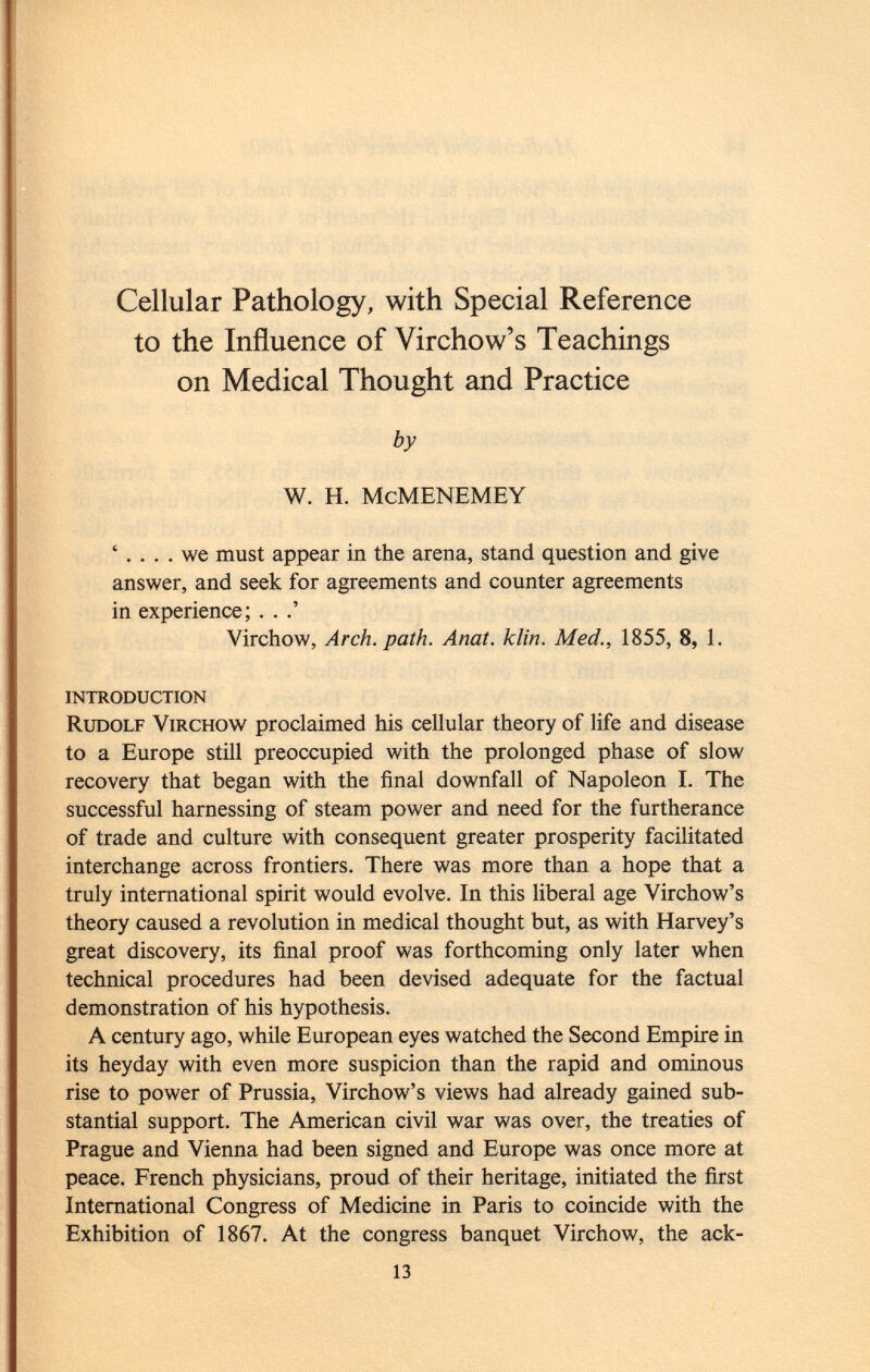 Cellular Pathology, with Special Reference to the Influence of Virchow's Teachings on Medical Thought and Practice by W. H. McMENEMEY ' we must appear in the arena, stand question and give answer, and seek for agreements and counter agreements in experience; . . .' Virchow, Arch. path. Anat. klin. Med., 1855, 8, 1. introduction Rudolf Virchow proclaimed his cellular theory of life and disease to a Europe still preoccupied with the prolonged phase of slow recovery that began with the final downfall of Napoleon I. The successful harnessing of steam power and need for the furtherance of trade and culture with consequent greater prosperity facilitated interchange across frontiers. There was more than a hope that a truly international spirit would evolve. In this liberal age Virchow's theory caused a revolution in medical thought but, as with Harvey's great discovery, its final proof was forthcoming only later when technical procedures had been devised adequate for the factual demonstration of his hypothesis. A century ago, while European eyes watched the Second Empire in its heyday with even more suspicion than the rapid and ominous rise to power of Prussia, Virchow's views had already gained sub stantial support. The American civil war was over, the treaties of Prague and Vienna had been signed and Europe was once more at peace. French physicians, proud of their heritage, initiated the first International Congress of Medicine in Paris to coincide with the Exhibition of 1867. At the congress banquet Virchow, the ack