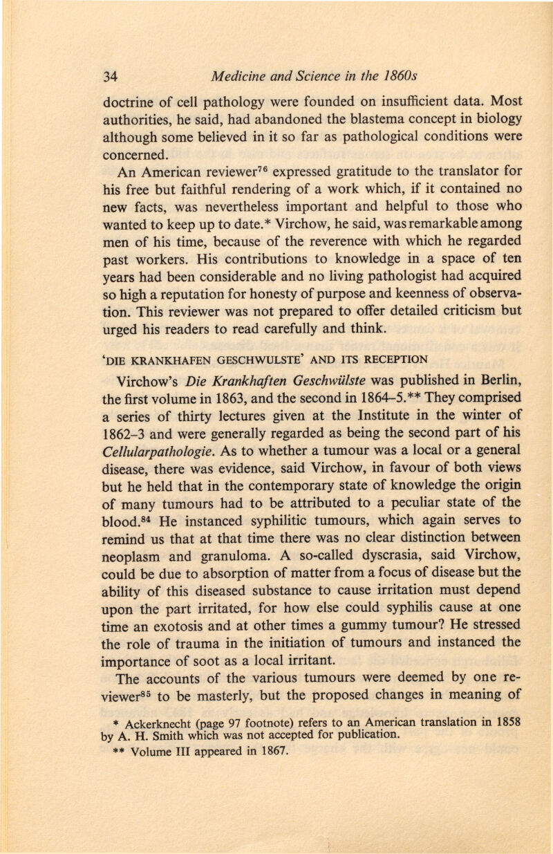 doctrine of cell pathology were founded on insufficient data. Most authorities, he said, had abandoned the blastema concept in biology although some believed in it so far as pathological conditions were concerned. An American reviewer 76 expressed gratitude to the translator for his free but faithful rendering of a work which, if it contained no new facts, was nevertheless important and helpful to those who wanted to keep up to date.* Virchow, he said, was remarkable among men of his time, because of the reverence with which he regarded past workers. His contributions to knowledge in a space of ten years had been considerable and no living pathologist had acquired so high a reputation for honesty of purpose and keenness of observa tion. This reviewer was not prepared to offer detailed criticism but urged his readers to read carefully and think. 'die krankhafen geschwulste' and its reception Virchow's Die Krankhaften Geschwülste was published in Berlin, the first volume in 1863, and the second in 1864-5.** They comprised a series of thirty lectures given at the Institute in the winter of 1862-3 and were generally regarded as being the second part of his Cellularpathologie. As to whether a tumour was a local or a general disease, there was evidence, said Virchow, in favour of both views but he held that in the contemporary state of knowledge the origin of many tumours had to be attributed to a peculiar state of the blood. 84 He instanced syphilitic tumours, which again serves to remind us that at that time there was no clear distinction between neoplasm and granuloma. A so-called dyscrasia, said Virchow, could be due to absorption of matter from a focus of disease but the ability of this diseased substance to cause irritation must depend upon the part irritated, for how else could syphilis cause at one time an exotosis and at other times a gummy tumour? He stressed the role of trauma in the initiation of tumours and instanced the importance of soot as a local irritant. The accounts of the various tumours were deemed by one re viewer 85 to be masterly, but the proposed changes in meaning of * Ackerknecht (page 97 footnote) refers to an American translation in 1858 by A. H. Smith which was not accepted for publication. ** Volume III appeared in 1867.