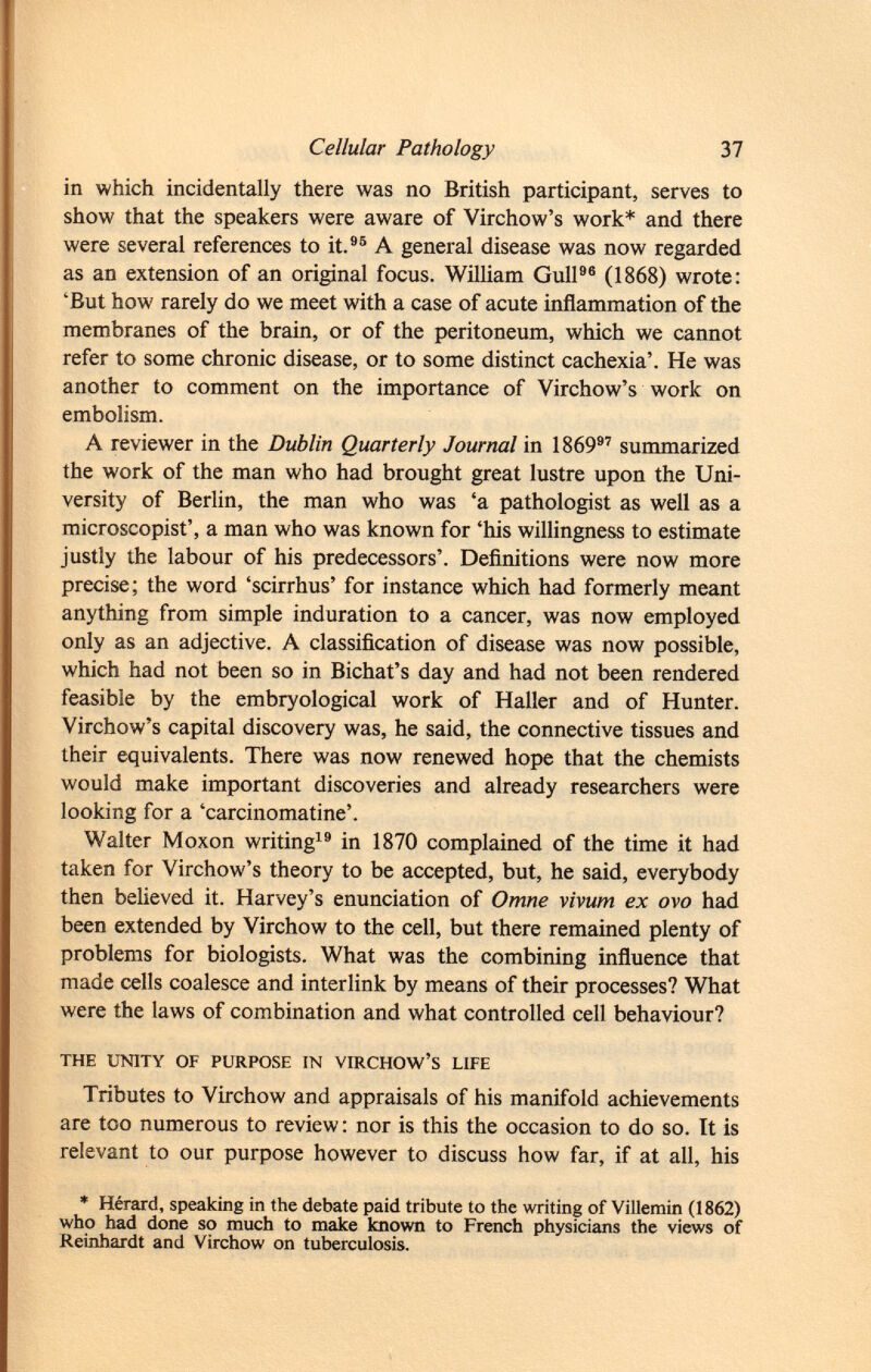 in which incidentally there was no British participant, serves to show that the speakers were aware of Virchow's work* and there were several references to it. 95 A general disease was now regarded as an extension of an original focus. William Gull 96 (1868) wrote: 'But how rarely do we meet with a case of acute inflammation of the membranes of the brain, or of the peritoneum, which we cannot refer to some chronic disease, or to some distinct cachexia'. He was another to comment on the importance of Virchow's work on embolism. A reviewer in the Dublin Quarterly Journal in 1869 97 summarized the work of the man who had brought great lustre upon the Uni versity of Berlin, the man who was 'a pathologist as well as a microscopist', a man who was known for 'his willingness to estimate justly the labour of his predecessors'. Definitions were now more precise; the word 'scirrhus' for instance which had formerly meant anything from simple induration to a cancer, was now employed only as an adjective. A classification of disease was now possible, which had not been so in Bichat's day and had not been rendered feasible by the embryological work of Haller and of Hunter. Virchow's capital discovery was, he said, the connective tissues and their equivalents. There was now renewed hope that the chemists would make important discoveries and already researchers were looking for a 'carcinomatine'. Walter Moxon writing 19 in 1870 complained of the time it had taken for Virchow's theory to be accepted, but, he said, everybody then believed it. Harvey's enunciation of Omne vivum ex ovo had been extended by Virchow to the cell, but there remained plenty of problems for biologists. What was the combining influence that made cells coalesce and interlink by means of their processes? What were the laws of combination and what controlled cell behaviour? the unity of purpose in virchow's life Tributes to Virchow and appraisals of his manifold achievements are too numerous to review: nor is this the occasion to do so. It is relevant to our purpose however to discuss how far, if at all, his * Hérard, speaking in the debate paid tribute to the writing of Villemin (1862) who had done so much to make known to French physicians the views of Reinhardt and Virchow on tuberculosis.