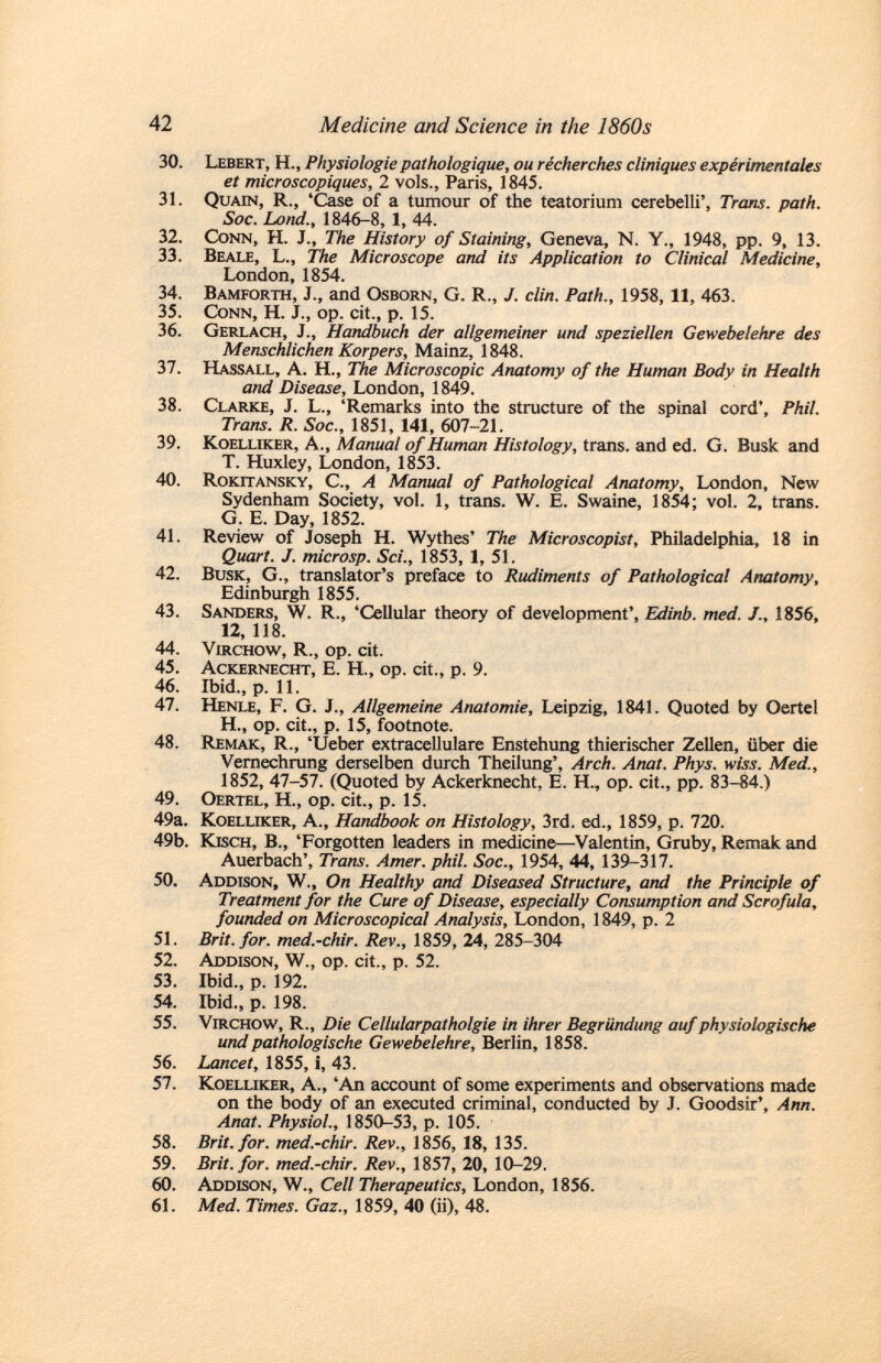 30. Lebert, H., Physiologie pathologique, ou récherches cliniques expérimentales et microscopiques, 2 vols., Paris, 1845. 31. Quain, R., 'Case of a tumour of the teatorium cerebelli', Trans, path. Soc. Land., 1846-8, 1, 44. 32. Conn, H. J., The History of Staining, Geneva, N. Y., 1948, pp. 9, 13. 33. Beale , L., The Microscope and its Application to Clinical Medicine, London, 1854. 34. Bamforth , J., and Osborn, G. R., J. clin. Path., 1958, 11, 463. 35. Conn , H. J., op. cit., p. 15. 36. Gerlach, J., Handbuch der allgemeiner und speziellen Gewebelehre des Menschlichen Korpers, Mainz, 1848. 37. Hassall, A. H., The Microscopic Anatomy of the Human Body in Health and Disease, London, 1849. 38. Clarke , J. L., 'Remarks into the structure of the spinal cord', Phil. Trans. R. Soc., 1851, 141, 607-21. 39. Koelliker , A., Manual of Human Histology, trans, and ed. G. Busk and T. Huxley, London, 1853. 40. Rokitansky , C., A Manual of Pathological Anatomy, London, New Sydenham Society, vol. 1, trans. W. E. Swaine, 1854; vol. 2, trans. G. E. Day, 1852. 41. Review of Joseph H. Wythes' The Microscopist, Philadelphia, 18 in Quart. J. microsp. Sci., 1853, 1, 51. 42. Busk, G., translator's preface to Rudiments of Pathological Anatomy, Edinburgh 1855. 43. Sanders , W. R., 'Cellular theory of development', Edinb. med. /., 1856, 12, 118. 44. Virchow , R., op. cit. 45. Ackernecht , E. H., op. cit., p. 9. 46. Ibid., p. 11. 47. Henle , F. G. J., Allgemeine Anatomie, Leipzig, 1841. Quoted by Oertel H., op. cit., p. 15, footnote. 48. Remak, R., 'Ueber extracellulare Enstehung thierischer Zellen, über die Vernechrung derselben durch Theilung', Arch. Anat. Phys. wiss. Med., 1852, 47-57. (Quoted by Ackerknecht, E. H., op. cit., pp. 83-84.) 49. Oertel, H., op. cit., p. 15. 49a. Koelliker , A., Handbook on Histology, 3rd. ed., 1859, p. 720. 49b. Kisch, B., 'Forgotten leaders in medicine—Valentin, Gruby, Remak and Auerbach', Trans. Amer. phil. Soc., 1954, 44, 139-317. 50. Addison, W., On Healthy and Diseased Structure, and the Principle of Treatment for the Cure of Disease, especially Consumption and Scrofula, founded on Microscopical Analysis, London, 1849, p. 2 51. Brit. for. med.-chir. Rev., 1859, 24, 285-304 52. Addison, W., op. cit., p. 52. 53. Ibid., p. 192. 54. Ibid., p. 198. 55. Virchow , R., Die Cellularpatholgie in ihrer Begründung auf physiologische und pathologische Gewebelehre, Berlin, 1858. 56. Lancet, 1855, i, 43. 57. K oelliker , A., 'An account of some experiments and observations made on the body of an executed criminal, conducted by J. Goodsir', Ann. Anat. Physiol., 1850-53, p. 105. 58. Brit. for. med.-chir. Rev., 1856, 18, 135. 59. Brit. for. med.-chir. Rev., 1857, 20, 10-29. 60. Addison, W., Cell Therapeutics, London, 1856. 61. Med. Times. Gaz., 1859, 40 (ii), 48.