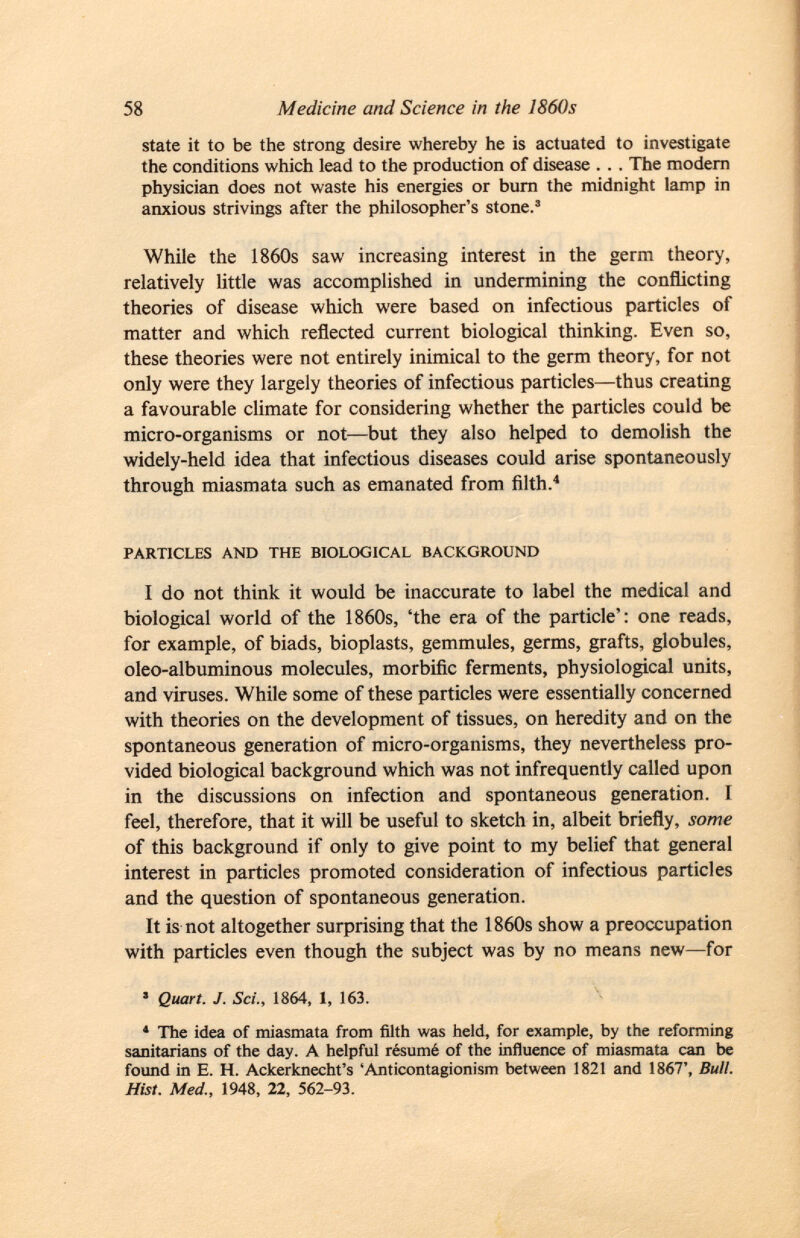 state it to be the strong desire whereby he is actuated to investigate the conditions which lead to the production of disease . . . The modern physician does not waste his energies or burn the midnight lamp in anxious strivings after the philosopher's stone. 3 While the 1860s saw increasing interest in the germ theory, relatively little was accomplished in undermining the conflicting theories of disease which were based on infectious particles of matter and which reflected current biological thinking. Even so, these theories were not entirely inimical to the germ theory, for not only were they largely theories of infectious particles—thus creating a favourable climate for considering whether the particles could be micro-organisms or not—but they also helped to demolish the widely-held idea that infectious diseases could arise spontaneously through miasmata such as emanated from filth. 4 particles and the biological background I do not think it would be inaccurate to label the medical and biological world of the 1860s, 'the era of the particle': one reads, for example, of biads, bioplasts, gemmules, germs, grafts, globules, oleo-albuminous molecules, morbific ferments, physiological units, and viruses. While some of these particles were essentially concerned with theories on the development of tissues, on heredity and on the spontaneous generation of micro-organisms, they nevertheless pro vided biological background which was not infrequently called upon in the discussions on infection and spontaneous generation. F feel, therefore, that it will be useful to sketch in, albeit briefly, some of this background if only to give point to my belief that general interest in particles promoted consideration of infectious particles and the question of spontaneous generation. It is not altogether surprising that the 1860s show a preoccupation with particles even though the subject was by no means new—for ■ Quart. J. Sci., 1864, 1, 163. * The idea of miasmata from filth was held, for example, by the reforming sanitarians of the day. A helpful résumé of the influence of miasmata can be found in e. H. Ackerknecht's 'Anticontagionism between 1821 and 1867', Bull. Hist. Med., 1948, 22, 562-93.