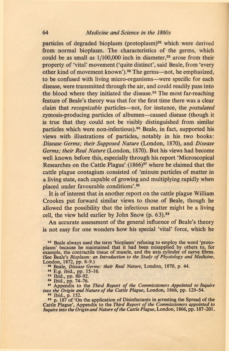 particles of degraded bioplasm (protoplasm) 32 which were derived from normal bioplasm. The characteristics of the germs, which could be as small as 1/100,000 inch in diameter, 33 arose from their property of 'vital' movement ('quite distinct', said Beale, from 'every other kind of movement known'). 34 The germs—not, he emphasized, to be confused with living micro-organisms—were specific for each disease, were transmitted through the air, and could readily pass into the blood where they initiated the disease. 35 The most far-reaching feature of Beale's theory was that for the first time there was a clear claim that recognizable particles—not, for instance, the postulated zymosis-producing particles of albumen—caused disease (though it is true that they could not be visibly distinguished from similar particles which were non-infectious). 36 Beale, in fact, supported his views with illustrations of particles, notably in his two books: Disease Germs; their Supposed Nature (London, 1870), and Disease Germs; their Real Nature (London, 1870). But his views had become well known before this, especially through his report 'Microscopical Researches on the Cattle Plague' (1866) 37 where he claimed that the cattle plague contagium consisted of 'minute particles of matter in a living state, each capable of growing and multiplying rapidly when placed under favourable conditions'. 38 It is of interest that in another report on the cattle plague William Crookes put forward similar views to those of Beale, though he allowed the possibility that the infectious matter might be a living cell, the view held earlier by John Snow (p. 63). 39 An accurate assessment of the general influence of Beale's theory is not easy for one wonders how his special 'vital' force, which he 32 Beale always used the term 'bioplasm' refusing to employ the word 'proto plasm' because he maintained that it had been misapplied by others to, for example, the contractile tissue of muscle, and the axis cylinder of nerve fibres. (See Beale's Bioplasm: an Introduction to the Study of Physiology and Medicine, London, 1872, pp. 8-9.) 33 Beale, Disease Germs: their Real Nature , London, 1870, p. 44. 34 E.g. ibid., pp. 15-16. 36 Ibid., pp. 80-92.  Ibid., pp. 74-76.  Appendix to the Third Report of the Commissioners Appointed to Inquire into the Origin and Nature of the Cattle Plague, London, 1866, pp. 129-54. 38 Ibid., p. 152. 3 ' p. 187 of 'On the application of Disinfectants in arresting the Spread of the Cattle Plague', Appendix to the Third Report of the Commissioners appointed to Inquire into the Origin and Nature of the Cattle Plague, London, 1866, pp. 187-201.