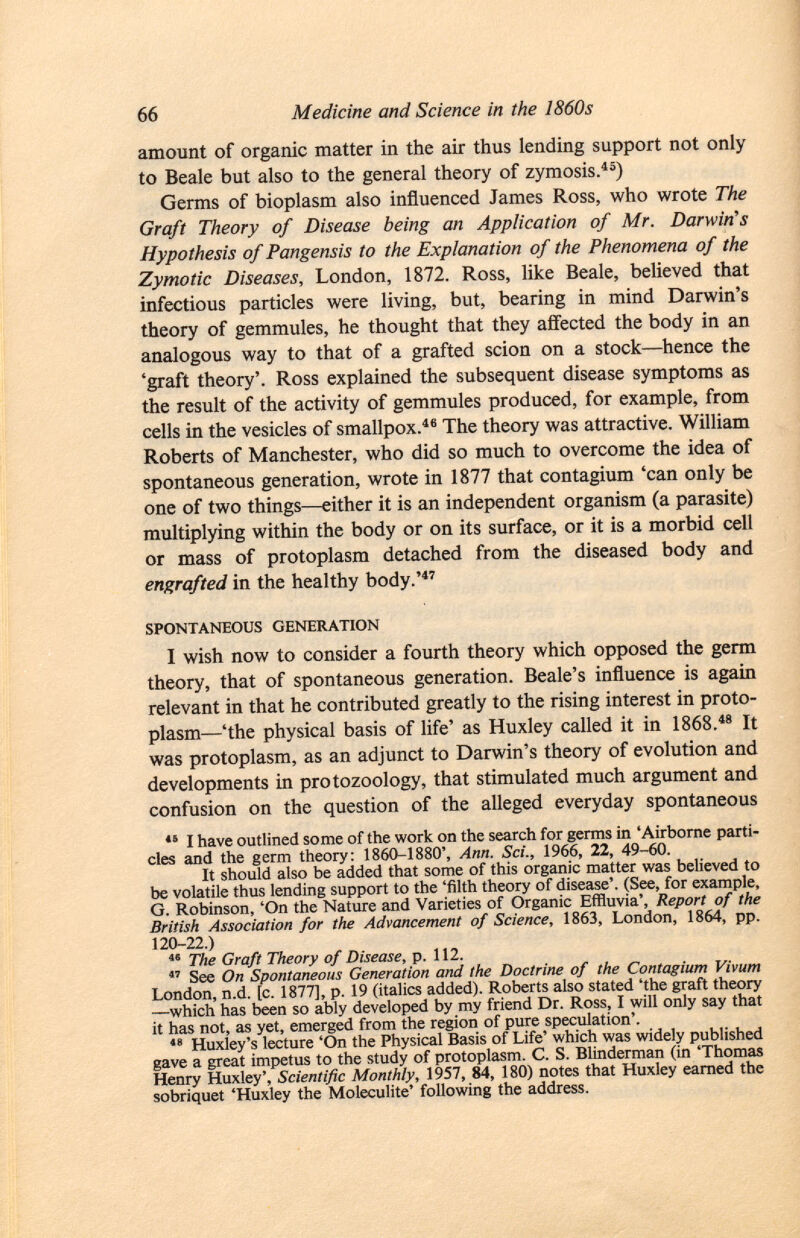 amount of organic matter in the air thus lending support not only to Beale but also to the general theory of zymosis. 45 ) Germs of bioplasm also influenced James Ross, who wrote The Graft Theory of Disease being an Application of Mr. Darwin's Hypothesis of Pangensis to the Explanation of the Phenomena of the Zymotic Diseases, London, 1872. Ross, like Beale, believed that infectious particles were living, but, bearing in mind Darwin's theory of gemmules, he thought that they affected the body in an analogous way to that of a grafted scion on a stock—hence the 'graft theory'. Ross explained the subsequent disease symptoms as the result of the activity of gemmules produced, for example, from cells in the vesicles of smallpox. 46 The theory was attractive. William Roberts of Manchester, who did so much to overcome the idea of spontaneous generation, wrote in 1877 that contagium 'can only be one of two things—either it is an independent organism (a parasite) multiplying within the body or on its surface, or it is a morbid cell or mass of protoplasm detached from the diseased body and engrafted in the healthy body.' 47 spontaneous generation I wish now to consider a fourth theory which opposed the germ theory, that of spontaneous generation. Beale's influence is again relevant in that he contributed greatly to the rising interest in proto plasm—'the physical basis of life' as Huxley called it in 1868. 48 It was protoplasm, as an adjunct to Darwin's theory of evolution and developments in protozoology, that stimulated much argument and confusion on the question of the alleged everyday spontaneous 15 I have outlined some of the work on the search for germs in 'Airborne parti cles and the germ theory: 1860-1880', Ann. Sci., 1966, 22, 49-60. It should also be added that some of this organic matter was believed to be volatile thus lending support to the 'filth theory of disease'. (See, for example, G. Robinson, 'On the Nature and Varieties of Organic Effluvia', Report of the British Association for the Advancement of Science, 1863, London, 1864, pp. 120-22.) 46 The Graft Theory of Disease, p. 112.  See On Spontaneous Generation and the Doctrine of the Contagium Vivum London, n.d. [c. 1877], p. 19 (italics added). Roberts also stated 'the graft theory —which has been so ably developed by my friend Dr. Ross, I will only say that it has not, as yet, emerged from the region of pure speculation'. 48 Huxley's lecture 'On the Physical Basis of Life' which was widely published gave a great impetus to the study of protoplasm. C. S. Blinderman (in 'Thomas Henry Huxley', Scientific Monthly, 1957, 84, 180) notes that Huxley earned the sobriquet 'Huxley the Moleculite' following the address.