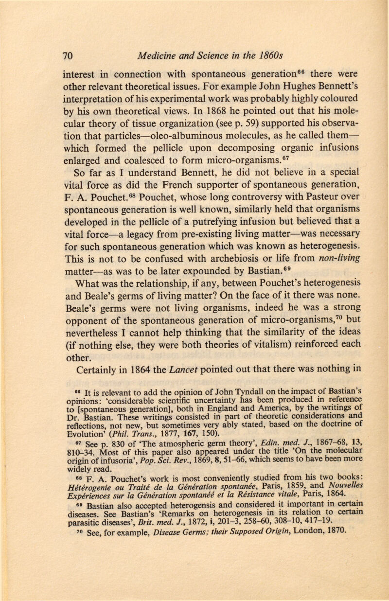 interest in connection with spontaneous generation 66 there were other relevant theoretical issues. For example John Hughes Bennett's interpretation of his experimental work was probably highly coloured by his own theoretical views. In 1868 he pointed out that his mole cular theory of tissue organization (see p. 59) supported his observa tion that particles—oleo-albuminous molecules, as he called them— which formed the pellicle upon decomposing organic infusions enlarged and coalesced to form micro-organisms. 67 So far as I understand Bennett, he did not believe in a special vital force as did the French supporter of spontaneous generation, F. A. Pouchet. 68 Pouchet, whose long controversy with Pasteur over spontaneous generation is well known, similarly held that organisms developed in the pellicle of a putrefying infusion but believed that a vital force—a legacy from pre-existing living matter—was necessary for such spontaneous generation which was known as heterogenesis. This is not to be confused with archebiosis or life from non-living matter—as was to be later expounded by Bastian. 69 What was the relationship, if any, between Pouchet's heterogenesis and Beale's germs of living matter? On the face of it there was none. Beale's germs were not living organisms, indeed he was a strong opponent of the spontaneous generation of micro-organisms, 70 but nevertheless I cannot help thinking that the similarity of the ideas (if nothing else, they were both theories of vitalism) reinforced each other. Certainly in 1864 the Lancet pointed out that there was nothing in 86 It is relevant to add the opinion of John Tyndall on the impact of Bastian's opinions: 'considerable scientific uncertainty has been produced in reference to [spontaneous generation], both in England and America, by the writings of Dr. Bastian. These writings consisted in part of theoretic considerations and reflections, not new, but sometimes very ably stated, based on the doctrine of Evolution' (Phil. Trans., 1877, 167, 150). 87 See p. 830 of 'The atmospheric germ theory', Edin. med. J., 1867-68, 13, 810-34. Most of this paper also appeared under the title 'On the molecular origin of infusoria', Pop. Sci. Rev., 1869,8, 51-66, which seems to have been more widely read. 88 F. A. Pouchet's work is most conveniently studied from his two books: Hétérogenie ou Traité de la Génération spontanée, Paris, 1859, and Nouvelles Expériences sur la Génération spontanée et la Résistance vitale, Paris, 1864.  Bastian also accepted heterogensis and considered it important in certain diseases. See Bastian's 'Remarks on heterogenesis in its relation to certain parasitic diseases', Brit. med. J., 1872, i, 201-3, 258-60, 308-10, 417-19. 70 See, for example, Disease Germs; their Supposed Origin, London, 1870.