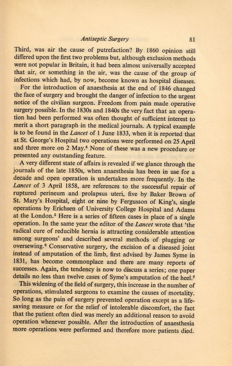 Third, was air the cause of putrefaction? By 1860 opinion still differed upon the first two problems but, although exclusion methods were not popular in Britain, it had been almost universally accepted that air, or something in the air, was the cause of the group of infections which had, by now, become known as hospital diseases. For the introduction of anaesthesia at the end of 1846 changed the face of surgery and brought the danger of infection to the urgent notice of the civilian surgeon. Freedom from pain made operative surgery possible. In the 1830s and 1840s the very fact that an opera tion had been performed was often thought of sufficient interest to merit a short paragraph in the medical journals. A typical example is to be found in the Lancet of 1 June 1833, when it is reported that at St. George's Hospital two operations were performed on 25 April and three more on 2 May. 4 None of these was a new procedure or presented any outstanding feature. A very different state of affairs is revealed if we glance through the journals of the late 1850s, when anaesthesia has been in use for a decade and open operation is undertaken more frequently. In the Lancet of 3 April 1858, are references to the successful repair of ruptured perineum and prolapsus uteri, five by Baker Brown of St. Mary's Hospital, eight or nine by Fergusson of King's, single operations by Erichsen of University College Hospital and Adams at the London. 5 Here is a series of fifteen cases in place of a single operation. In the same year the editor of the Lancet wrote that 'the radical cure of reducible hernia is attracting considerable attention among surgeons' and described several methods of plugging or oversewing. 6 Conservative surgery, the excision of a diseased joint instead of amputation of the limb, first advised by James Syme in 1831, has become commonplace and there are many reports of successes. Again, the tendency is now to discuss a series ; one paper details no less than twelve cases of Syme's amputation of the heel. 7 This widening of the field of surgery, this increase in the number of operations, stimulated surgeons to examine the causes of mortality. So long as the pain of surgery prevented operation except as a life- saving measure or for the relief of intolerable discomfort, the fact that the patient often died was merely an additional reason to avoid operation whenever possible. After the introduction of anaesthesia more operations were performed and therefore more patients died.