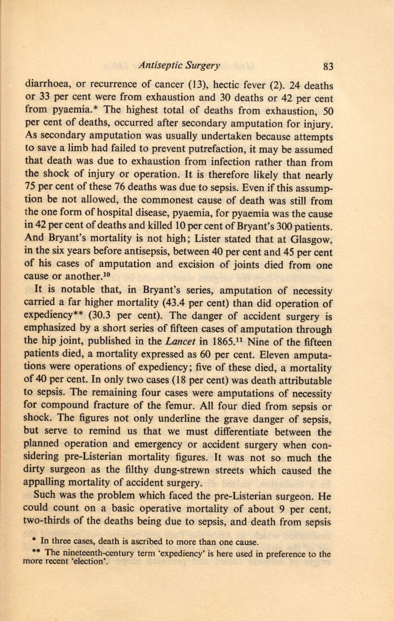 diarrhoea, or recurrence of cancer (13), hectic fever (2). 24 deaths or 33 per cent were from exhaustion and 30 deaths or 42 per cent from pyaemia.* The highest total of deaths from exhaustion, 50 per cent of deaths, occurred after secondary amputation for injury. As secondary amputation was usually undertaken because attempts to save a limb had failed to prevent putrefaction, it may be assumed that death was due to exhaustion from infection rather than from the shock of injury or operation. It is therefore likely that nearly 75 per cent of these 76 deaths was due to sepsis. Even if this assump tion be not allowed, the commonest cause of death was still from the one form of hospital disease, pyaemia, for pyaemia was the cause in 42 per cent of deaths and killed 10 per cent of Bryant's 300 patients. And Bryant's mortality is not high; Lister stated that at Glasgow, in the six years before antisepsis, between 40 per cent and 45 per cent of his cases of amputation and excision of joints died from one cause or another. 10 It is notable that, in Bryant's series, amputation of necessity carried a far higher mortality (43.4 per cent) than did operation of expediency** (30.3 per cent). The danger of accident surgery is emphasized by a short series of fifteen cases of amputation through the hip joint, published in the Lancet in 1865. 11 Nine of the fifteen patients died, a mortality expressed as 60 per cent. Eleven amputa tions were operations of expediency; five of these died, a mortality of 40 per cent. In only two cases (18 per cent) was death attributable to sepsis. The remaining four cases were amputations of necessity for compound fracture of the femur. All four died from sepsis or shock. The figures not only underline the grave danger of sepsis, but serve to remind us that we must differentiate between the planned operation and emergency or accident surgery when con sidering pre-Listerian mortality figures. It was not so much the dirty surgeon as the filthy dung-strewn streets which caused the appalling mortality of accident surgery. Such was the problem which faced the pre-Listerian surgeon. He could count on a basic operative mortality of about 9 per cent, two-thirds of the deaths being due to sepsis, and death from sepsis * In three cases, death is ascribed to more than one cause. ** The nineteenth-century term 'expediency' is here used in preference to the more recent 'election'.