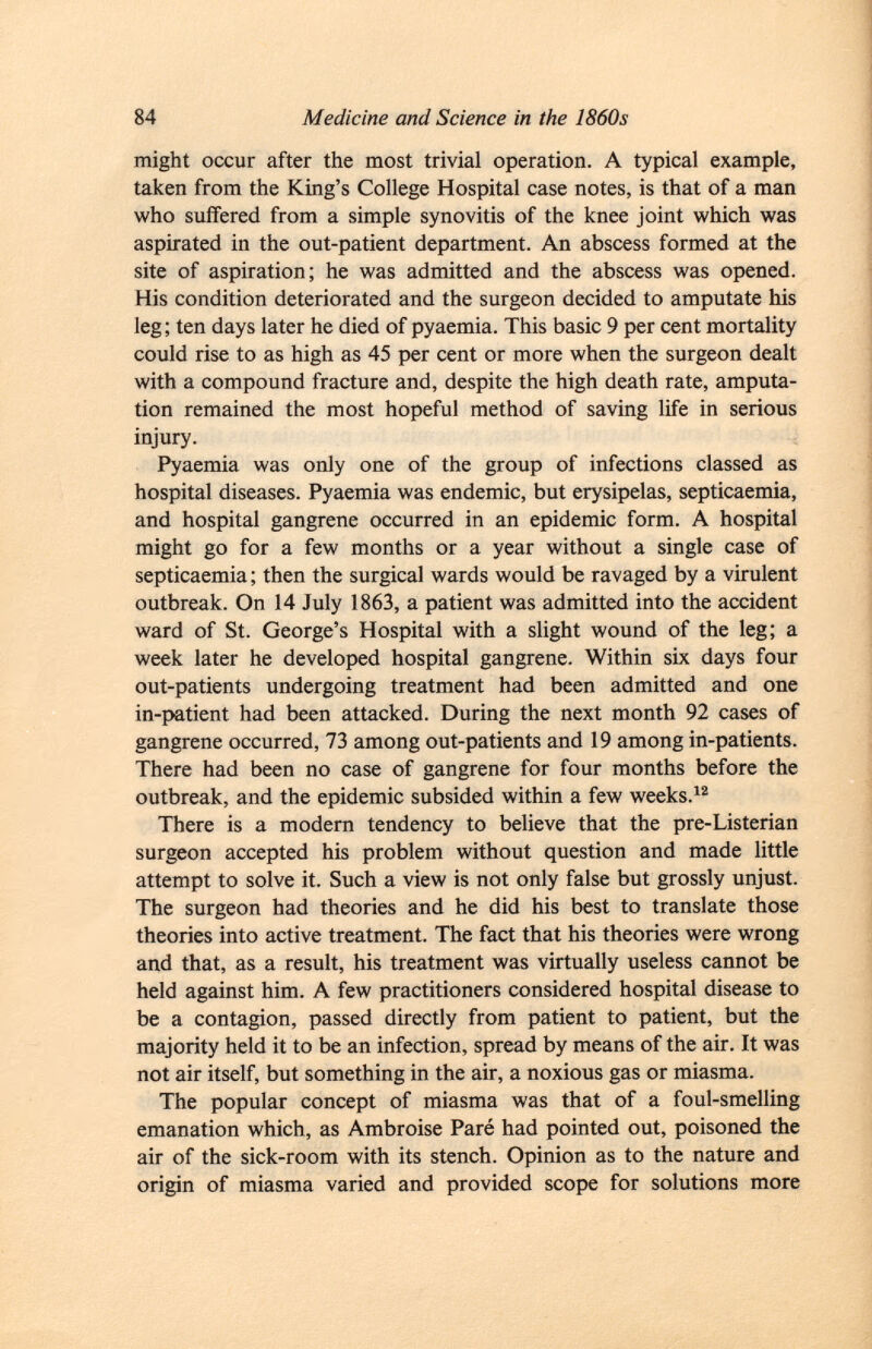 might occur after the most trivial operation. A typical example, taken from the King's College Hospital case notes, is that of a man who suffered from a simple synovitis of the knee joint which was aspirated in the out-patient department. An abscess formed at the site of aspiration; he was admitted and the abscess was opened. His condition deteriorated and the surgeon decided to amputate his leg; ten days later he died of pyaemia. This basic 9 per cent mortality could rise to as high as 45 per cent or more when the surgeon dealt with a compound fracture and, despite the high death rate, amputa tion remained the most hopeful method of saving life in serious injury. Pyaemia was only one of the group of infections classed as hospital diseases. Pyaemia was endemic, but erysipelas, septicaemia, and hospital gangrene occurred in an epidemic form. A hospital might go for a few months or a year without a single case of septicaemia ; then the surgical wards would be ravaged by a virulent outbreak. On 14 July 1863, a patient was admitted into the accident ward of St. George's Hospital with a slight wound of the leg; a week later he developed hospital gangrene. Within six days four out-patients undergoing treatment had been admitted and one in-patient had been attacked. During the next month 92 cases of gangrene occurred, 73 among out-patients and 19 among in-patients. There had been no case of gangrene for four months before the outbreak, and the epidemic subsided within a few weeks. 12 There is a modern tendency to believe that the pre-Listerian surgeon accepted his problem without question and made little attempt to solve it. Such a view is not only false but grossly unjust. The surgeon had theories and he did his best to translate those theories into active treatment. The fact that his theories were wrong and that, as a result, his treatment was virtually useless cannot be held against him. A few practitioners considered hospital disease to be a contagion, passed directly from patient to patient, but the majority held it to be an infection, spread by means of the air. It was not air itself, but something in the air, a noxious gas or miasma. The popular concept of miasma was that of a foul-smelling emanation which, as Ambroise Paré had pointed out, poisoned the air of the sick-room with its stench. Opinion as to the nature and origin of miasma varied and provided scope for solutions more