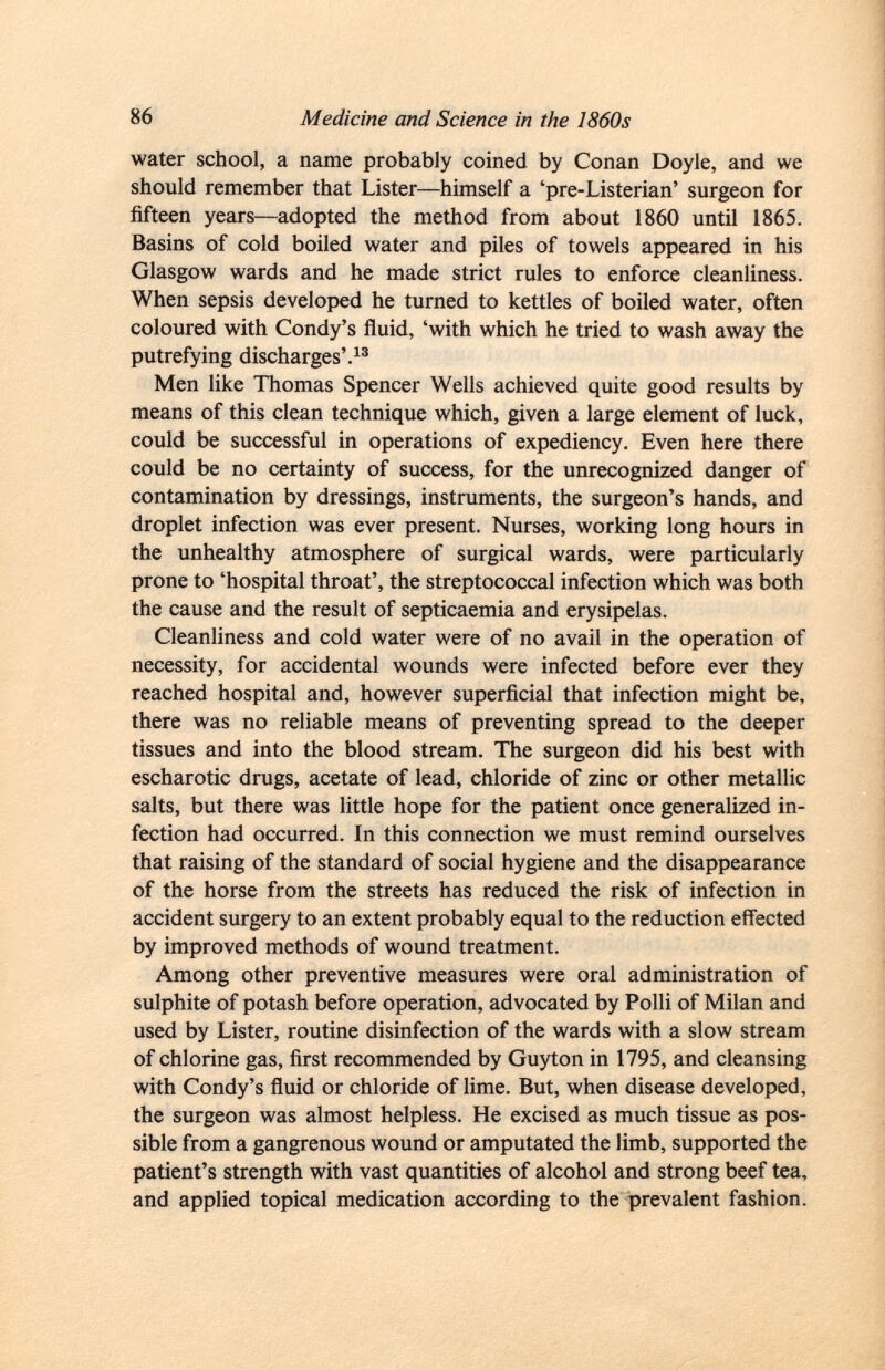 water school, a name probably coined by Conan Doyle, and we should remember that Lister—himself a 'pre-Listerian' surgeon for fifteen years—adopted the method from about 1860 until 1865. Basins of cold boiled water and piles of towels appeared in his Glasgow wards and he made strict rules to enforce cleanliness. When sepsis developed he turned to kettles of boiled water, often coloured with Condy's fluid, 'with which he tried to wash away the putrefying discharges'. 13 Men like Thomas Spencer Wells achieved quite good results by means of this clean technique which, given a large element of luck, could be successful in operations of expediency. Even here there could be no certainty of success, for the unrecognized danger of contamination by dressings, instruments, the surgeon's hands, and droplet infection was ever present. Nurses, working long hours in the unhealthy atmosphere of surgical wards, were particularly prone to 'hospital throat', the streptococcal infection which was both the cause and the result of septicaemia and erysipelas. Cleanliness and cold water were of no avail in the operation of necessity, for accidental wounds were infected before ever they reached hospital and, however superficial that infection might be, there was no reliable means of preventing spread to the deeper tissues and into the blood stream. The surgeon did his best with escharotic drugs, acetate of lead, chloride of zinc or other metallic salts, but there was little hope for the patient once generalized in fection had occurred. In this connection we must remind ourselves that raising of the standard of social hygiene and the disappearance of the horse from the streets has reduced the risk of infection in accident surgery to an extent probably equal to the reduction effected by improved methods of wound treatment. Among other preventive measures were oral administration of sulphite of potash before operation, advocated by Polli of Milan and used by Lister, routine disinfection of the wards with a slow stream of chlorine gas, first recommended by Guyton in 1795, and cleansing with Condy's fluid or chloride of lime. But, when disease developed, the surgeon was almost helpless. He excised as much tissue as pos sible from a gangrenous wound or amputated the limb, supported the patient's strength with vast quantities of alcohol and strong beef tea, and applied topical medication according to the prevalent fashion.