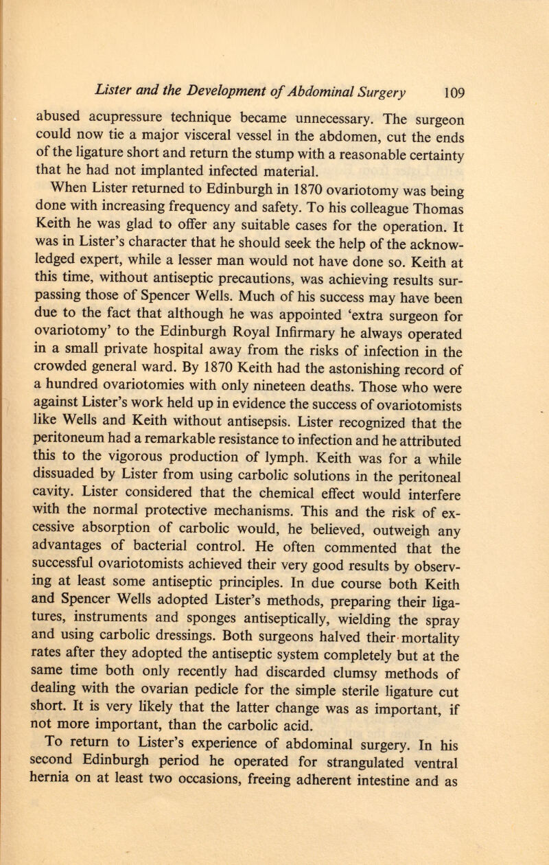abused acupressure technique became unnecessary. The surgeon could now tie a major visceral vessel in the abdomen, cut the ends of the ligature short and return the stump with a reasonable certainty that he had not implanted infected material. When Lister returned to Edinburgh in 1870 ovariotomy was being done with increasing frequency and safety. To his colleague Thomas Keith he was glad to offer any suitable cases for the operation. It was in Lister's character that he should seek the help of the acknow ledged expert, while a lesser man would not have done so. Keith at this time, without antiseptic precautions, was achieving results sur passing those of Spencer Wells. Much of his success may have been due to the fact that although he was appointed 'extra surgeon for ovariotomy' to the Edinburgh Royal Infirmary he always operated in a small private hospital away from the risks of infection in the crowded general ward. By 1870 Keith had the astonishing record of a hundred ovariotomies with only nineteen deaths. Those who were against Lister's work held up in evidence the success of ovariotomists like Wells and Keith without antisepsis. Lister recognized that the peritoneum had a remarkable resistance to infection and he attributed this to the vigorous production of lymph. Keith was for a while dissuaded by Lister from using carbolic solutions in the peritoneal cavity. Lister considered that the chemical effect would interfere with the normal protective mechanisms. This and the risk of ex cessive absorption of carbolic would, he believed, outweigh any advantages of bacterial control. He often commented that the successful ovariotomists achieved their very good results by observ ing at least some antiseptic principles. In due course both Keith and Spencer Wells adopted Lister's methods, preparing their liga tures, instruments and sponges antiseptically, wielding the spray and using carbolic dressings. Both surgeons halved their mortality rates after they adopted the antiseptic system completely but at the same time both only recently had discarded clumsy methods of dealing with the ovarian pedicle for the simple sterile ligature cut short. It is very likely that the latter change was as important, if not more important, than the carbolic acid. To return to Lister's experience of abdominal surgery. In his second Edinburgh period he operated for strangulated ventral hernia on at least two occasions, freeing adherent intestine and as