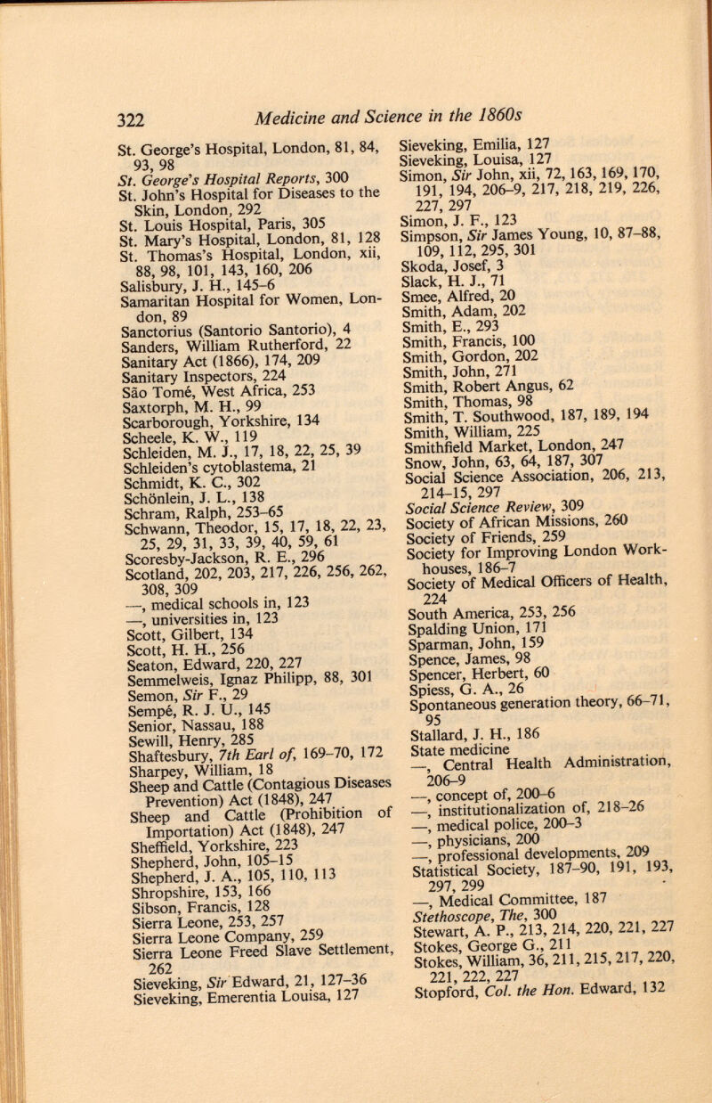 St. George's Hospital, London, 81, 84, 93, 98 St. George's Hospital Reports, 300 St. John's Hospital for Diseases to the Skin, London, 292 St. Louis Hospital, Paris, 305 St. Mary's Hospital, London, 81, 128 St. Thomas's Hospital, London, xii, 88, 98, 101, 143, 160, 206 Salisbury, J. H., 145-6 Samaritan Hospital for Women, Lon don, 89 Sanctorius (Santorio Santorio), 4 Sanders, William Rutherford, 22 Sanitary Act (1866), 174, 209 Sanitary Inspectors, 224 Sâo Tomé, West Africa, 253 Saxtorph, M. H., 99 Scarborough, Yorkshire, 134 Scheele, K. W., 119 Schleiden, M. J„ 17, 18, 22, 25, 39 Schleiden's cytoblastema, 21 Schmidt, K. C., 302 Schönlein, J. L., 138 Schräm, Ralph, 253-65 Schwann, Theodor, 15, 17, 18, 22, 23, 25, 29, 31, 33, 39, 40, 59, 61 Scoresby-Jackson, R. E., 296 Scotland, 202, 203, 217, 226, 256, 262, 308, 309 —, medical schools in, 123 —, universities in, 123 Scott, Gilbert, 134 Scott, H. H„ 256 Seaton, Edward, 220, 227 Semmelweis, Ignaz Philipp, 88, 301 Semon, Sir F., 29 Sempé, R. J. U., 145 Senior, Nassau, 188 Sewill, Henry, 285 Shaftesbury, 7th Earl of, 169-70, 172 Sharpey, William, 18 Sheep and Cattle (Contagious Diseases Prevention) Act (1848), 247 Sheep and Cattle (Prohibition of Importation) Act (1848), 247 Sheffield, Yorkshire, 223 Shepherd, John, 105-15 Shepherd, J. A., 105, 110, 113 Shropshire, 153, 166 Sibson, Francis, 128 Sierra Leone, 253, 257 Sierra Leone Company, 259 Sierra Leone Freed Slave Settlement, 262 Sieveking, Sir Edward, 21, 127-36 Sieveking, Emerentia Louisa, 127 Sieveking, Emilia, 127 Sieveking, Louisa, 127 Simon, Sir John, xii, 72,163,169,170, 191, 194, 206-9, 217, 218, 219, 226, 227, 297 Simon, J. F., 123 Simpson, Sir James Young, 10, 87-88, 109, 112, 295, 301 Skoda, Josef, 3 Slack, H. J., 71 Smee, Alfred, 20 Smith, Adam, 202 Smith, E., 293 Smith, Francis, 100 Smith, Gordon, 202 Smith, John, 271 Smith, Robert Angus, 62 Smith, Thomas, 98 Smith, T. Southwood, 187, 189, 194 Smith, William, 225 Smithfield Market, London, 247 Snow, John, 63, 64, 187, 307 Social Science Association, 206, 213, 214-15, 297 Social Science Review, 309 Society of African Missions, 260 Society of Friends, 259 Society for Improving London Work houses, 186-7 Society of Medical Officers of Health, 224 South America, 253, 256 Spalding Union, 171 Sparman, John, 159 Spence, James, 98 Spencer, Herbert, 60 Spiess, G. A., 26 Spontaneous generation theory, 66-71, 95 Stallard, J. H., 186 State medicine —, Central Health Administration, 206-9 •—, concept of, 200-6 —, institutionalization of, 218-26 —, medical police, 200-3 —, physicians, 200 —, professional developments, 209 Statistical Society, 187-90, 191, 193, 297, 299 —, Medical Committee, 187 Stethoscope, The, 300 Stewart, A. P., 213, 214, 220, 221, 227 Stokes, George G., 211 Stokes, William, 36, 211, 215, 217, 220, 221, 222, 227 Stopford, Cui. the Hon. Edward, 132