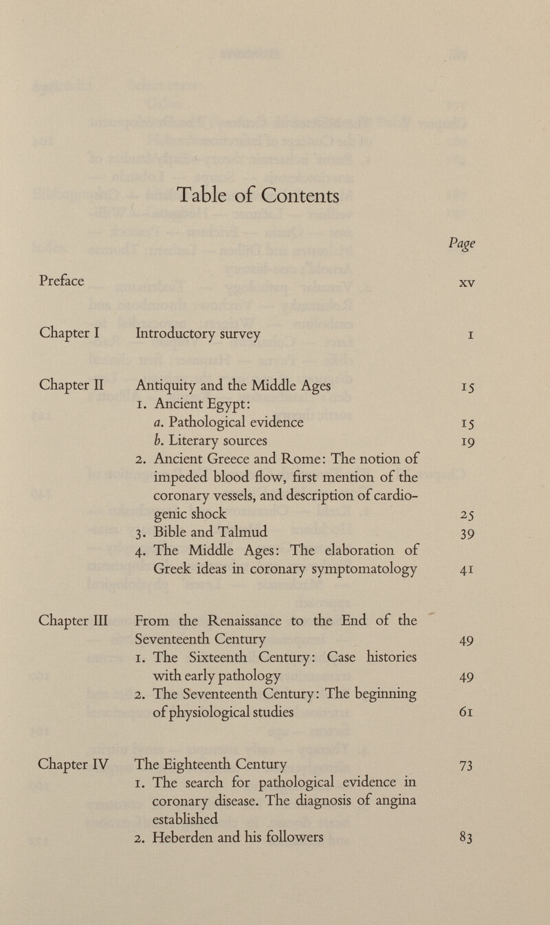 Table of Contents Preface Chapter I Chapter II Chapter III Chapter IV Page XV Introductory survey Antiquity and the Middle Ages 15 1. Ancient Egypt : a. Pathological evidence 15 h. Literary sources 19 2. Ancient Greece and Rome: The notion of impeded blood flow, first mention of the coronary vessels, and description of cardio genic shock 25 3. Bible and Talmud 39 4. The Middle Ages: The elaboration of Greek ideas in coronary symptomatology 41 From the Renaissance to the End of the Seventeenth Century 49 1. The Sixteenth Century: Case histories with early pathology 49 2. The Seventeenth Century: The beginning of physiological studies 61 The Eighteenth Century 73 1. The search for pathological evidence in coronary disease. The diagnosis of angina established 2. Heber den and his followers 83