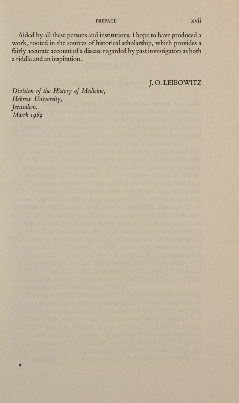 preface xvii Aided by all these persons and institutions, I hope to have produced a work, rooted in the sources of historical scholarship, which provides a fairly accurate account of a disease regarded by past investigators as both a riddle and an inspiration. J. O. LEIBOWITZ Division of the History of Medicine, Hebrew University, Jerusalem. March 1969