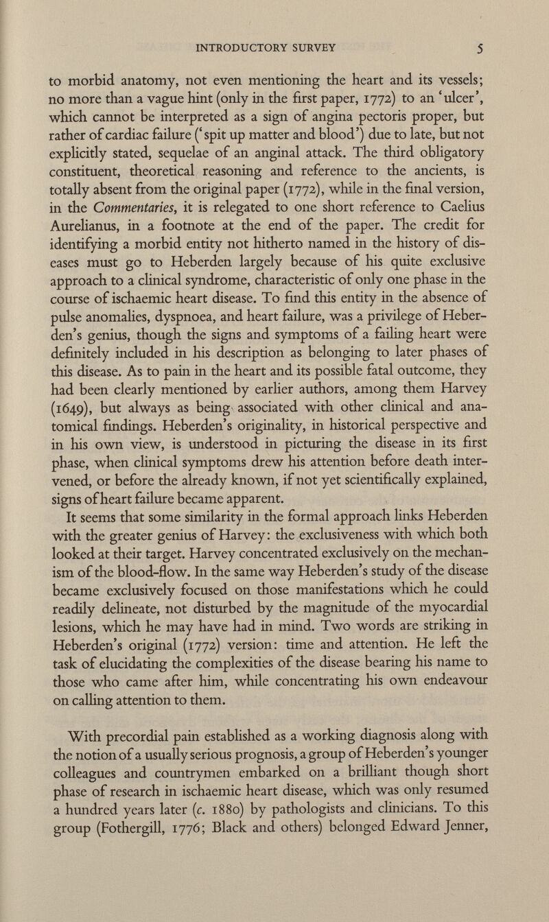 to morbid anatomy, not even mentioning the heart and its vessels; no more than a vague hint (only in the first paper, 1772) to an 'ulcer', which cannot be interpreted as a sign of angina pectoris proper, but rather of cardiac failure ('spit up matter and blood') due to late, but not explicitly stated, sequelae of an anginal attack. The third obligatory constituent, theoretical reasoning and reference to the ancients, is totally absent from the original paper (1772), while in the final version, in the Commentaries, it is relegated to one short reference to Caelius Aurelianus, in a footnote at the end of the paper. The credit for identifying a morbid entity not hitherto named in the history of dis eases must go to Heberden largely because of his quite exclusive approach to a clinical syndrome, characteristic of only one phase in the course of ischaemic heart disease. To find this entity in the absence of pulse anomalies, dyspnoea, and heart failure, was a privilege of Heber- den's genius, though the signs and symptoms of a failing heart were definitely included in his description as belonging to later phases of this disease. As to pain in the heart and its possible fatal outcome, they had been clearly mentioned by earlier authors, among them Harvey (1649), but always as being associated with other clinical and ana tomical findings. Heberden's originality, in historical perspective and in his own view, is understood in picturing the disease in its first phase, when clinical symptoms drew his attention before death inter vened, or before the already known, if not yet scientifically explained, signs of heart failure became apparent. It seems that some similarity in the formal approach links Heberden with the greater genius of Harvey : the exclusiveness with which both looked at their target. Harvey concentrated exclusively on the mechan ism of the blood-flow. In the same way Heberden's study of the disease became exclusively focused on those manifestations which he could readily delineate, not disturbed by the magnitude of the myocardial lesions, which he may have had in mind. Two words are striking in Heberden's original (1772) version: time and attention. He left the task of elucidating the complexities of the disease bearing his name to those who came after him, while concentrating his own endeavour on calling attention to them. With precordial pain established as a working diagnosis along with the notion of a usually serious prognosis, a group of Heberden's younger colleagues and countrymen embarked on a brilliant though short phase of research in ischaemic heart disease, which was only resumed a hundred years later (c. 1880) by pathologists and clinicians. To this group (Fothergill, 1776; Black and others) belonged Edward Jenner,