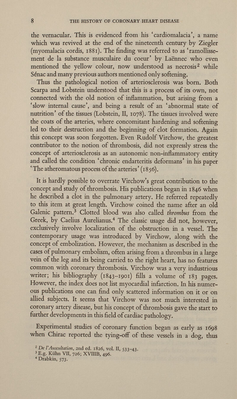 the vernacular. This is evidenced from his 'cardiomalacia', a name which was revived at the end of the nineteenth century by Ziegler (myomalacia cordis, 1881). The finding was referred to as 'ramollisse ment de la substance musculaire du coeur' by Laënnec who even mentioned the yellow colour, now understood as necrosis 2 while Sénac and many previous authors mentioned only softening. Thus the pathological notion of arteriosclerosis was born. Both Scarpa and Lobstein understood that this is a process of its own, not connected with the old notion of inflammation, but arising from a 'slow internal cause', and being a result of an 'abnormal state of nutrition' of the tissues (Lobstein, II, 1078). The tissues involved were the coats of the arteries, where concomitant hardening and softening led to their destruction and the beginning of clot formation. Again this concept was soon forgotten. Even Rudolf Virchow, the greatest contributor to the notion of thrombosis, did not expressly stress the concept of arteriosclerosis as an autonomic non-inflammatory entity and called the condition ' chronic endarteritis deformans ' in his paper 'The atheromatous process of the arteries' (1856). It is hardly possible to overrate Virchow's great contribution to the concept and study of thrombosis. His publications began in 1846 when he described a clot in the pulmonary artery. He referred repeatedly to this item at great length. Virchow coined the name after an old Galenic pattern. 3 Clotted blood was also called thrombus from the Greek, by Caelius Aurelianus. 4 The classic usage did not, however, exclusively involve localization of the obstruction in a vessel. The contemporary usage was introduced by Virchow, along with the concept of embolization. However, the mechanism as described in the cases of pulmonary embolism, often arising from a thrombus in a large vein of the leg and its being carried to the right heart, has no features common with coronary thrombosis. Virchow was a very industrious writer; his bibliography (1843-1901) fills a volume of 183 pages. However, the index does not list myocardial infarction. In his numer ous publications one can find only scattered information on it or on allied subjects. It seems that Virchow was not much interested in coronary artery disease, but his concept of thrombosis gave the start to further developments in this field of cardiac pathology. Experimental studies of coronary function began as early as 1698 when Chirac reported the tying-off of these vessels in a dog, thus 2 De l'Auscultation, 2nd ed. 1826, vol. II, 533-43. 3 E.g. Kühn VII, 726; XVIIIB, 496. + Drabkin, 573.