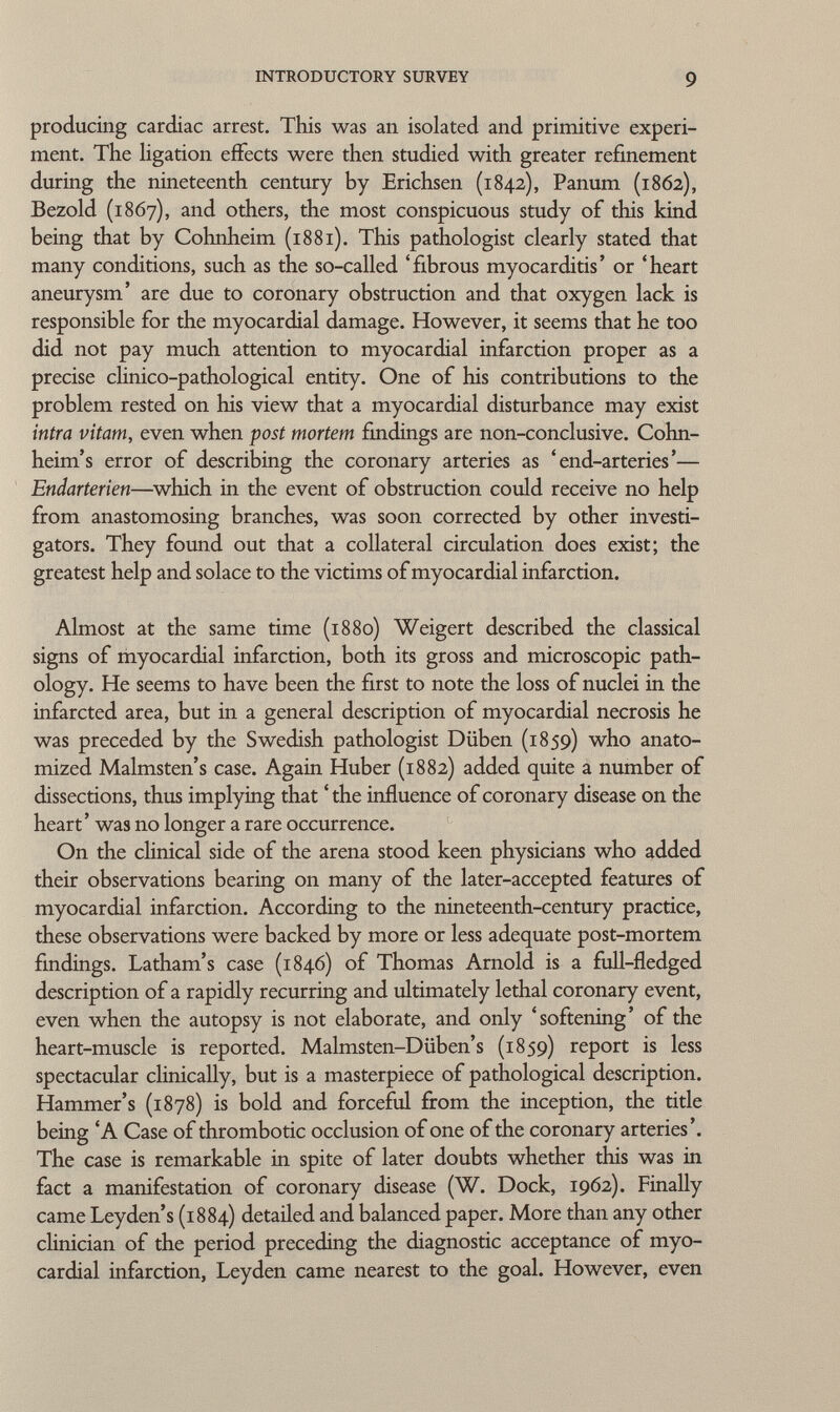 producing cardiac arrest. This was an isolated and primitive experi ment. The ligation effects were then studied with greater refinement during the nineteenth century by Erichsen (1842), Panum (1862), Bezold (1867), and others, the most conspicuous study of this kind being that by Cohnheim (18 81). This pathologist clearly stated that many conditions, such as the so-called 'fibrous myocarditis' or 'heart aneurysm' are due to coronary obstruction and that oxygen lack is responsible for the myocardial damage. However, it seems that he too did not pay much attention to myocardial infarction proper as a precise clinico-pathological entity. One of his contributions to the problem rested on his view that a myocardial disturbance may exist intra vitam, even when post mortem findings are non-conclusive. Cohn- heim's error of describing the coronary arteries as 'end-arteries'— Endarterien —which in the event of obstruction could receive no help from anastomosing branches, was soon corrected by other investi gators. They found out that a collateral circulation does exist; the greatest help and solace to the victims of myocardial infarction. Almost at the same time (1880) Weigert described the classical signs of myocardial infarction, both its gross and microscopic path ology. He seems to have been the first to note the loss of nuclei in the infarcted area, but in a general description of myocardial necrosis he was preceded by the Swedish pathologist Düben (1859) who anato mized Malmsten's case. Again Huber (1882) added quite a number of dissections, thus implying that ' the influence of coronary disease on the heart' was no longer a rare occurrence. On the clinical side of the arena stood keen physicians who added their observations bearing on many of the later-accepted features of myocardial infarction. According to the nineteenth-century practice, these observations were backed by more or less adequate post-mortem findings. Latham's case (1846) of Thomas Arnold is a full-fledged description of a rapidly recurring and ultimately lethal coronary event, even when the autopsy is not elaborate, and only 'softening' of the heart-muscle is reported. Malmsten-Düben's (1859) report is less spectacular clinically, but is a masterpiece of pathological description. Hammer's (1878) is bold and forceful from the inception, the title being 'A Case of thrombotic occlusion of one of the coronary arteries'. The case is remarkable in spite of later doubts whether this was in fact a manifestation of coronary disease (W. Dock, 1962). Finally came Leyden's (1884) detailed and balanced paper. More than any other clinician of the period preceding the diagnostic acceptance of myo cardial infarction, Leyden came nearest to the goal. However, even