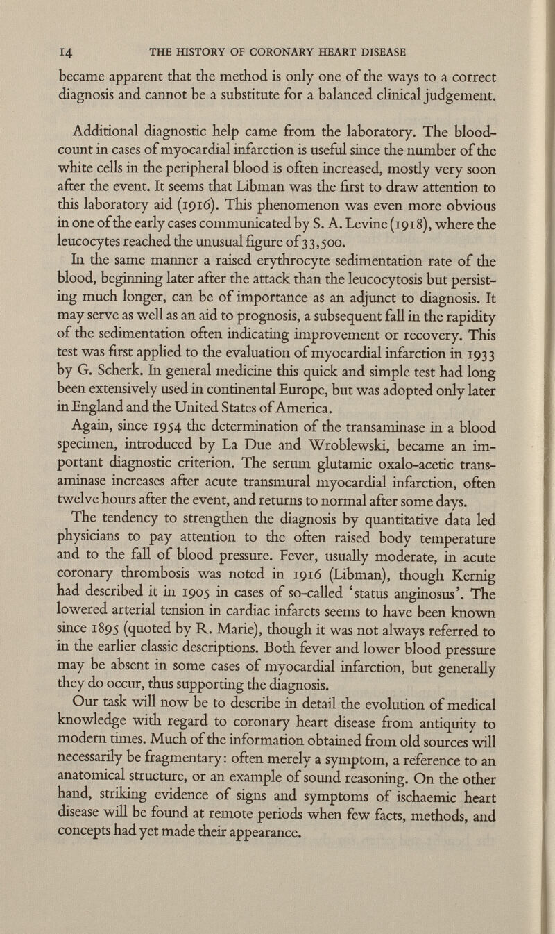 became apparent that the method is only one of the ways to a correct diagnosis and cannot be a substitute for a balanced clinical judgement. Additional diagnostic help came from the laboratory. The blood- count in cases of myocardial infarction is useful since the number of the white cells in the peripheral blood is often increased, mostly very soon after the event. It seems that Libman was the first to draw attention to this laboratory aid (1916). This phenomenon was even more obvious in one of the early cases communicated by S. A. Levine (1918), where the leucocytes reached the unusual figure of 3 3,500. In the same manner a raised erythrocyte sedimentation rate of the blood, beginning later after the attack than the leucocytosis but persist ing much longer, can be of importance as an adjunct to diagnosis. It may serve as well as an aid to prognosis, a subsequent fall in the rapidity of the sedimentation often indicating improvement or recovery. This test was first applied to the evaluation of myocardial infarction in 1933 by G. Scherk. In general medicine this quick and simple test had long been extensively used in continental Europe, but was adopted only later in England and the United States of America. Again, since 1954 the determination of the transaminase in a blood specimen, introduced by La Due and Wroblewski, became an im portant diagnostic criterion. The serum glutamic oxalo-acetic trans aminase increases after acute transmural myocardial infarction, often twelve hours after the event, and returns to normal after some days. The tendency to strengthen the diagnosis by quantitative data led physicians to pay attention to the often raised body temperature and to the fall of blood pressure. Fever, usually moderate, in acute coronary thrombosis was noted in 1916 (Libman), though Kernig had described it in 1905 in cases of so-called 'status anginosus'. The lowered arterial tension in cardiac infarcts seems to have been known since 1895 (quoted by R. Marie), though it was not always referred to in the earlier classic descriptions. Both fever and lower blood pressure may be absent in some cases of myocardial infarction, but generally they do occur, thus supporting the diagnosis. Our task will now be to describe in detail the evolution of medical knowledge with regard to coronary heart disease from antiquity to modern times. Much of the information obtained from old sources will necessarily be fragmentary: often merely a symptom, a reference to an anatomical structure, or an example of sound reasoning. On the other hand, striking evidence of signs and symptoms of ischaemic heart disease will be found at remote periods when few facts, methods, and concepts had yet made their appearance.