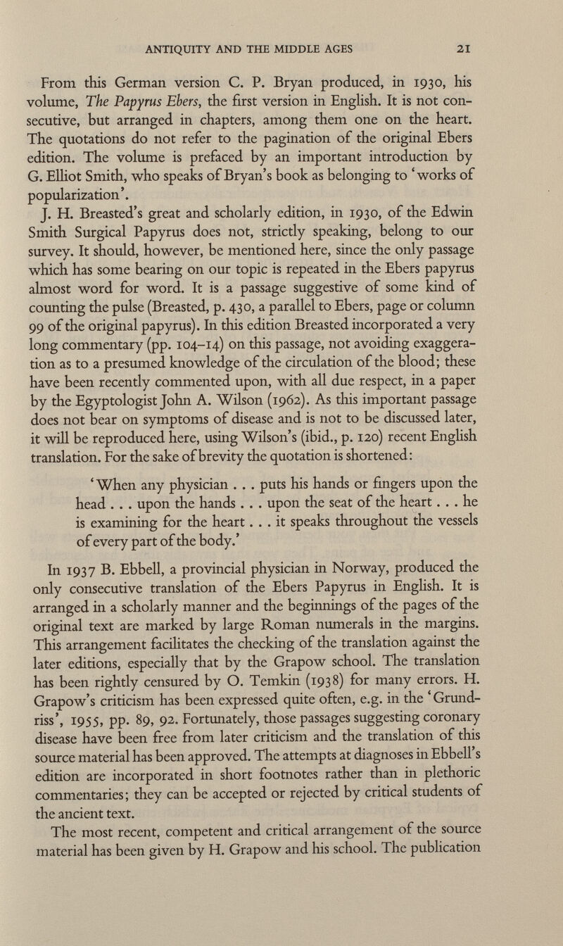 From this German version C. P. Bryan produced, in 1930, his volume, The Papyrus Ebers, the first version in English. It is not con secutive, but arranged in chapters, among them one on the heart. The quotations do not refer to the pagination of the original Ebers edition. The volume is prefaced by an important introduction by G. Elliot Smith, who speaks of Bryan's book as belonging to 'works of popularization'. J. H. Breasted's great and scholarly edition, in 1930, of the Edwin Smith Surgical Papyrus does not, strictly speaking, belong to our survey. It should, however, be mentioned here, since the only passage which has some bearing on our topic is repeated in the Ebers papyrus almost word for word. It is a passage suggestive of some kind of counting the pulse (Breasted, p. 430, a parallel to Ebers, page or column 99 of the original papyrus). In this edition Breasted incorporated a very long commentary (pp. 104-14) on this passage, not avoiding exaggera tion as to a presumed knowledge of the circulation of the blood; these have been recently commented upon, with all due respect, in a paper by the Egyptologist John A. Wilson (1962). As this important passage does not bear on symptoms of disease and is not to be discussed later, it will be reproduced here, using Wilson's (ibid., p. 120) recent English translation. For the sake of brevity the quotation is shortened: 'When any physician . . . puts his hands or fingers upon the head . . . upon the hands. . . upon the seat of the heart... he is examining for the heart... it speaks throughout the vessels of every part of the body.' In 1937 B. Ebbell, a provincial physician in Norway, produced the only consecutive translation of the Ebers Papyrus in English. It is arranged in a scholarly manner and the beginnings of the pages of the original text are marked by large Roman numerals in the margins. This arrangement facilitates the checking of the translation against the later editions, especially that by the Grapow school. The translation has been rightly censured by O. Temkin (1938) for many errors. H. Grapow's criticism has been expressed quite often, e.g. in the ' Grund- riss', 1955, pp. 89, 92. Fortunately, those passages suggesting coronary disease have been free from later criticism and the translation of this source material has been approved. The attempts at diagnoses inEbbell's edition are incorporated in short footnotes rather than in plethoric commentaries; they can be accepted or rejected by critical students of the ancient text. The most recent, competent and critical arrangement of the source material has been given by H. Grapow and his school. The publication