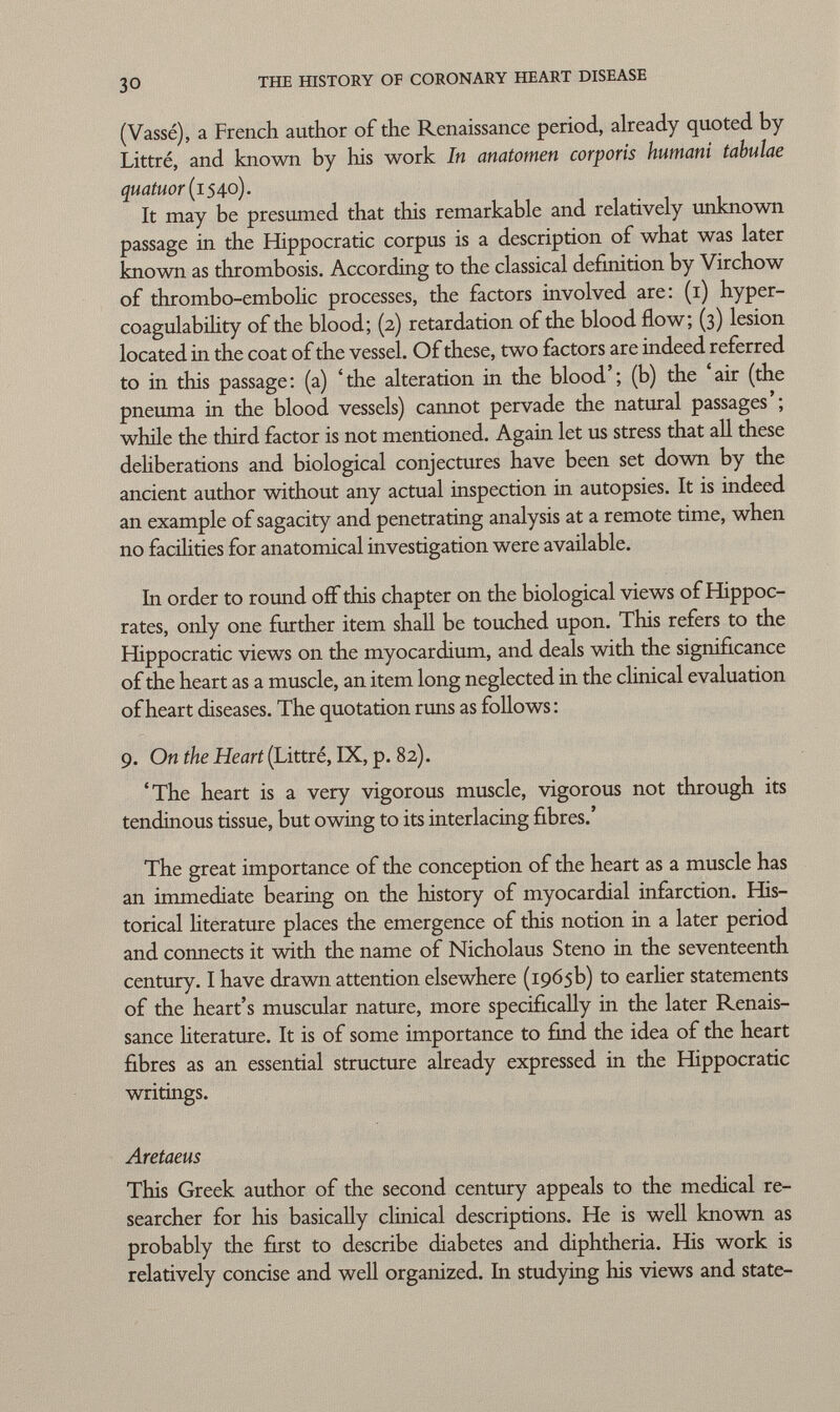 (Vassé), a French author of the Renaissance period, already quoted by Littré, and known by his work In anatomen corporis humani tabulae quatuor (1540). It may be presumed that this remarkable and relatively unknown passage in the Hippocratic corpus is a description of what was later known as thrombosis. According to the classical definition by Virchow of thrombo-embolic processes, the factors involved are: (1) hyper coagulability of the blood; (2) retardation of the blood flow; (3) lesion located in the coat of the vessel. Of these, two factors are indeed referred to in this passage: (a) 'the alteration in the blood'; (b) the 'air (the pneuma in the blood vessels) cannot pervade the natural passages'; while the third factor is not mentioned. Again let us stress that all these deliberations and biological conjectures have been set down by the ancient author without any actual inspection in autopsies. It is indeed an example of sagacity and penetrating analysis at a remote time, when no facilities for anatomical investigation were available. In order to round off this chapter on the biological views of Hippoc rates, only one further item shall be touched upon. This refers to the Hippocratic views on the myocardium, and deals with the significance of the heart as a muscle, an item long neglected in the clinical evaluation of heart diseases. The quotation runs as follows : 9. On the Heart (Littré, IX, p. 82). 'The heart is a very vigorous muscle, vigorous not through its tendinous tissue, but owing to its interlacing fibres.' The great importance of the conception of the heart as a muscle has an immediate bearing on the history of myocardial infarction. His torical literature places the emergence of this notion in a later period and connects it with the name of Nicholaus Steno in the seventeenth century. I have drawn attention elsewhere (1965b) to earlier statements of the heart's muscular nature, more specifically in the later Renais sance literature. It is of some importance to find the idea of the heart fibres as an essential structure already expressed in the Hippocratic writings. Aretaeus This Greek author of the second century appeals to the medical re searcher for his basically clinical descriptions. He is well known as probably the first to describe diabetes and diphtheria. His work is relatively concise and well organized. In studying his views and state