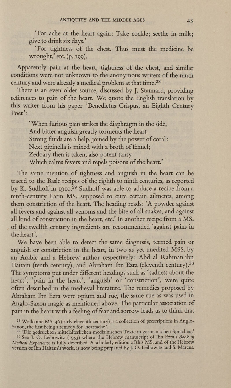 'For ache at the heart again: Take cockle; seethe in milk; give to drink six days.' 'For tightness of the chest. Thus must the medicine be wrought,' etc. (p. 199). Apparently pain at the heart, tightness of the chest, and si mil ar conditions were not unknown to the anonymous writers of the ninth century and were already a medical problem at that time. 28 There is an even older source, discussed by J. Stannard, providing references to pain of the heart. We quote the English translation by this writer from his paper 'Benedictus Crispus, an Eighth Century Poet ' : ' When furious pain strikes the diaphragm in the side, And bitter anguish greatly torments the heart Strong fluids are a help, joined by the power of coral: Next pipinella is mixed with a broth of fennel; Zedoary then is taken, also potent tansy Which calms fevers and repels poisons of the heart.' The same mention of tightness and anguish in the heart can be traced to the Basle recipes of the eighth to ninth centuries, as reported by K. Sudhoff in 1910. 29 Sudhoff was able to adduce a recipe from a ninth-century Latin MS. supposed to cure certain ailments, among them constriction of the heart. The heading reads : 'A powder against all fevers and against all venoms and the bite of all snakes, and against all kind of constriction in the heart, etc.' In another recipe from a MS. of the twelfth century ingredients are recommended 'against pains in the heart'. We have been able to detect the same diagnosis, termed pain or anguish or constriction in the heart, in two as yet unedited MSS. by an Arabic and a Hebrew author respectively: Abd al Rahman ibn Haitam (tenth century), and Abraham Ibn Ezra (eleventh century). 30 The symptoms put under different headings such as ' sadness about the heart', 'pain in the heart', 'anguish' or 'constriction', were quite often described in the medieval literature. The remedies proposed by Abraham Ibn Ezra were opium and rue, the same rue as was used in Anglo-Saxon magic as mentioned above. The particular association of pain in the heart with a feeling of fear and sorrow leads us to think that 28 Wellcome MS. 46 (early eleventh century) is a collection of prescriptions in Anglo- Saxon, the first being a remedy for 'heartache'. 29 'Die gedruckten mittelalterlichen medizinischen Texte in germanischen Sprachen.' 30 See J. O. Leibowitz (1953) where the Hebrew manuscript of Ibn Ezra's Book of Medical Experience is fully described. A scholarly edition of this MS. and of the Hebrew version of Ibn Haitam's work, is now being prepared by J. O. Leibowitz and S. Marcus.