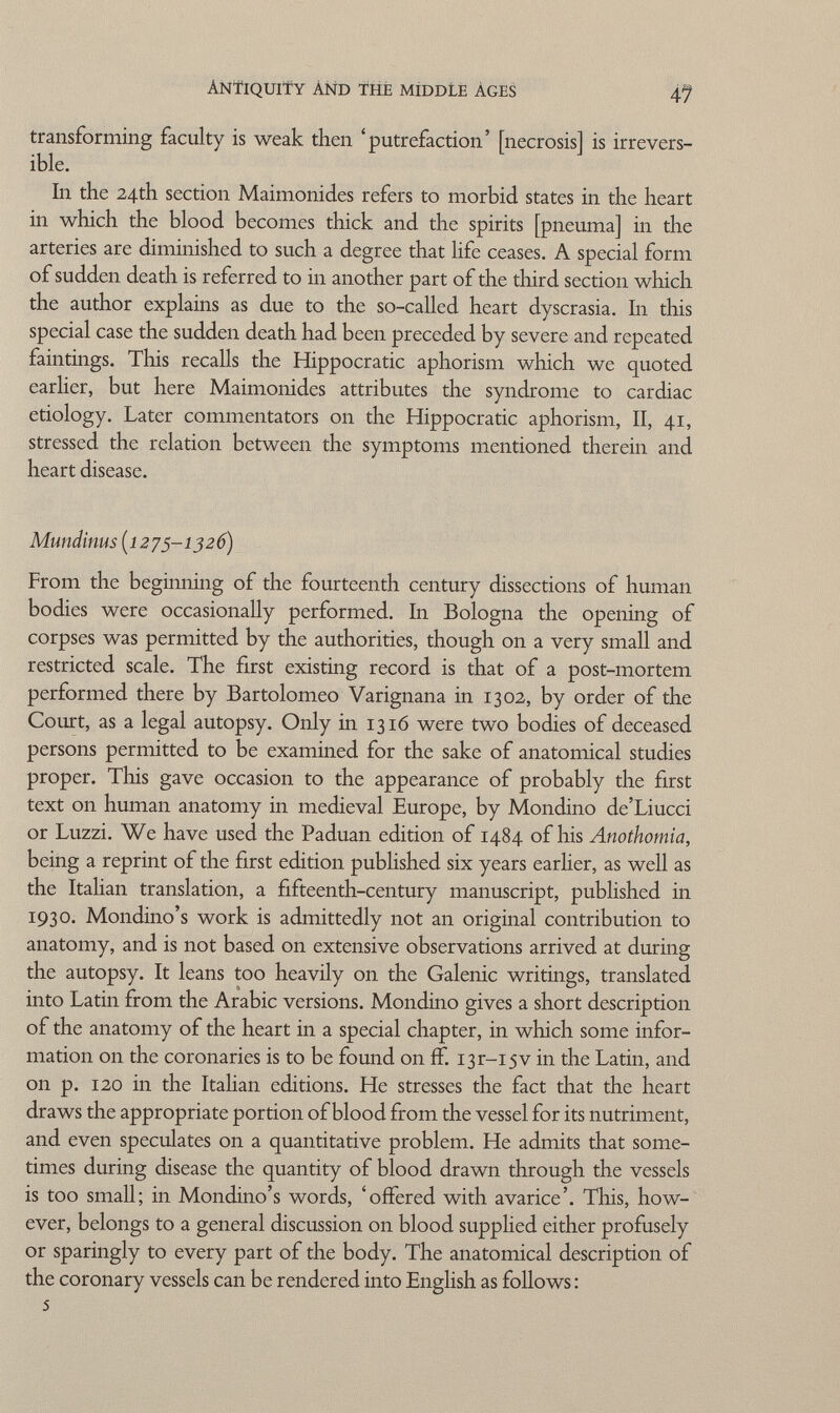 Antiquity and the middle Ages 47 transforming faculty is weak then 'putrefaction' [necrosis] is irrevers ible. In the 24th section Maimonid.es refers to morbid states in the heart in which the blood becomes thick and the spirits [pneuma] in the arteries are diminished to such a degree that life ceases. A special form of sudden death is referred to in another part of the third section which the author explains as due to the so-called heart dyscrasia. In this special case the sudden death had. been preceded by severe and repeated faintings. This recalls the Hippocratic aphorism which we quoted earlier, but here Maimonides attributes the syndrome to cardiac etiology. Later commentators on the Hippocratic aphorism, II, 41, stressed the relation between the symptoms mentioned therein and heart disease. Mundinus (1275-1326) From the beginning of the fourteenth century dissections of human bodies were occasionally performed. In Bologna the opening of corpses was permitted by the authorities, though on a very small and restricted scale. The first existing record is that of a post-mortem performed there by Bartolomeo Varignana in 1302, by order of the Court, as a legal autopsy. Only in 1316 were two bodies of deceased persons permitted to be examined for the sake of anatomical studies proper. This gave occasion to the appearance of probably the first text on human anatomy in medieval Europe, by Mondino de'Liucci or Luzzi. We have used the Paduan edition of 1484 of his Anothomia, being a reprint of the first edition published six years earlier, as well as the Italian translation, a fifteenth-century manuscript, published in 1930. Mondino's work is admittedly not an original contribution to anatomy, and is not based on extensive observations arrived at during the autopsy. It leans too heavily on the Galenic writings, translated into Latin from the Arabic versions. Mondino gives a short description of the anatomy of the heart in a special chapter, in which some infor mation on the coronaries is to be found on if. I3r-i5v in the Latin, and on p. 120 in the Italian editions. He stresses the fact that the heart draws the appropriate portion of blood from the vessel for its nutriment, and even speculates on a quantitative problem. He admits that some times during disease the quantity of blood drawn through the vessels is too small; in Mondino's words, 'offered with avarice'. This, how ever, belongs to a general discussion on blood supplied either profusely or sparingly to every part of the body. The anatomical description of the coronary vessels can be rendered into English as follows : 5