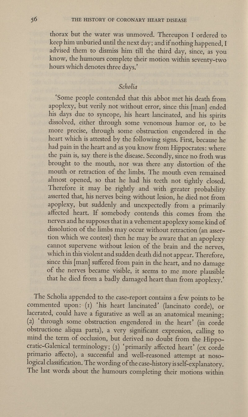 thorax but the water was unmoved. Thereupon I ordered to keep him unburied until the next day; and if nothing happened, I advised them to dismiss him till the third day, since, as you know, the humours complete their motion within seventy-two hours which denotes three days.' Scholia 'Some people contended that this abbot met his death from apoplexy, but verily not without error, since this [man] ended his days due to syncope, his heart lancinated, and his spirits dissolved, either through some venomous humor or, to be more precise, through some obstruction engendered in the heart which is attested by the following signs. First, because he had pain in the heart and as you know from Hippocrates : where the pain is, say there is the disease. Secondly, since no froth was brought to the mouth, nor was there any distortion of the mouth or retraction of the limbs. The mouth even remained almost opened, so that he had his teeth not tightly closed. Therefore it may be rightly and with greater probability asserted that, his nerves being without lesion, he died not from apoplexy, but suddenly and unexpectedly from a primarily affected heart. If somebody contends this comes from the nerves and he supposes that in a vehement apoplexy some kind of dissolution of the limbs may occur without retraction (an asser tion which we contest) then he may be aware that an apoplexy cannot supervene without lesion of the brain and the nerves, which in this violent and sudden death did not appear. Therefore, since this [man] suffered from pain in the heart, and no damage of the nerves became visible, it seems to me more plausible that he died from a badly damaged heart than from apoplexy.' The Scholia appended to the case-report contains a few points to be commented upon: (i) 'his heart lancinated' (lancinato corde), or lacerated, could have a figurative as well as an anatomical meaning; (2) 'through some obstruction engendered in the heart' (in corde obstructione aliqua parta), a very significant expression, calling to mind the term of occlusion, but derived no doubt from the Hippo- cratic-Galenical terminology; (3) 'primarily affected heart' (ex corde primario affecto), a successful and well-reasoned attempt at noso logical classification. The wording of the case-history is self-explanatory. The last words about the humours completing their motions within