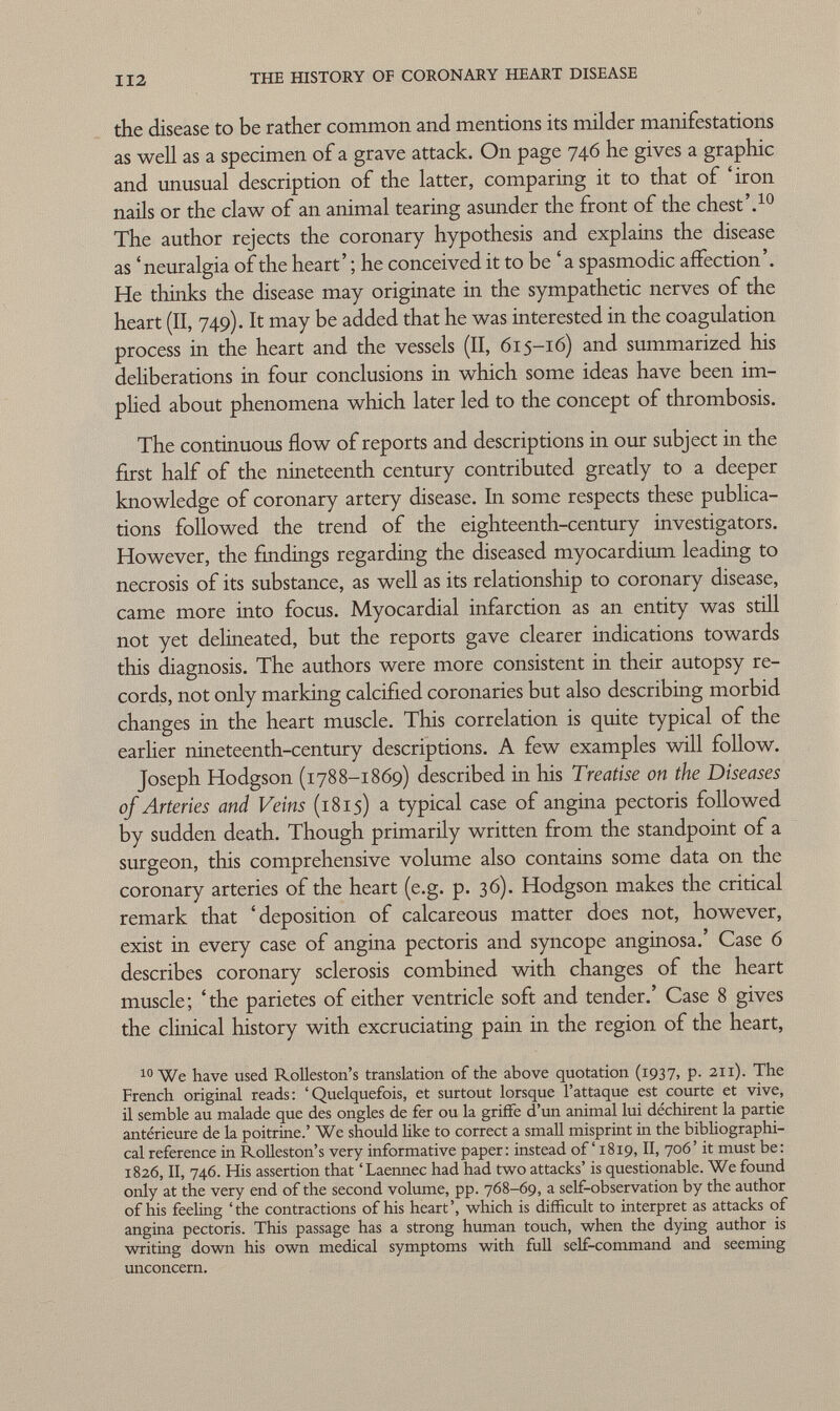 the disease to be rather common and mentions its milder manifestations as well as a specimen of a grave attack. On page 746 he gives a graphic and unusual description of the latter, comparing it to that of 'iron nails or the claw of an animal tearing asunder the front of the chest'. 10 The author rejects the coronary hypothesis and explains the disease as 'neuralgia of the heart' ; he conceived it to be ' a spasmodic affection'. He thinks the disease may originate in the sympathetic nerves of the heart (II, 749). It may be added that he was interested in the coagulation process in the heart and the vessels (II, 615-16) and summarized his deliberations in four conclusions in which some ideas have been im plied about phenomena which later led to the concept of thrombosis. The continuous flow of reports and descriptions in our subject in the first half of the nineteenth century contributed greatly to a deeper knowledge of coronary artery disease. In some respects these publica tions followed the trend of the eighteenth-century investigators. However, the findings regarding the diseased myocardium leading to necrosis of its substance, as well as its relationship to coronary disease, came more into focus. Myocardial infarction as an entity was still not yet delineated, but the reports gave clearer indications towards this diagnosis. The authors were more consistent in their autopsy re cords, not only marking calcified coronaries but also describing morbid changes in the heart muscle. This correlation is quite typical of the earlier nineteenth-century descriptions. A few examples will follow. Joseph Hodgson (1788-1869) described in his Treatise on the Diseases of Arteries and Veins (1815) a typical case of angina pectoris followed by sudden death. Though primarily written from the standpoint of a surgeon, this comprehensive volume also contains some data on the coronary arteries of the heart (e.g. p. 36). Hodgson makes the critical remark that 'deposition of calcareous matter does not, however, exist in every case of angina pectoris and syncope anginosa.' Case 6 describes coronary sclerosis combined with changes of the heart muscle; 'the pañetes of either ventricle soft and tender.' Case 8 gives the clinical history with excruciating pain in the region of the heart, 10 We have used Rolleston's translation of the above quotation (1937, p. 211). The French original reads: 'Quelquefois, et surtout lorsque l'attaque est courte et vive, il semble au malade que des ongles de fer ou la griffe d'un animal lui déchirent la partie antérieure de la poitrine.' We should like to correct a small misprint in the bibliographi cal reference in Rolleston's very informative paper: instead of ' 1819, II, 706' it must be: 1826, II, 746. His assertion that 'Laennec had had two attacks' is questionable. We found only at the very end of the second volume, pp. 768-69, a self-observation by the author of his feeling 'the contractions of his heart', which is difficult to interpret as attacks of angina pectoris. This passage has a strong human touch, when the dying author is writing down his own medical symptoms with full self-command and seeming unconcern.