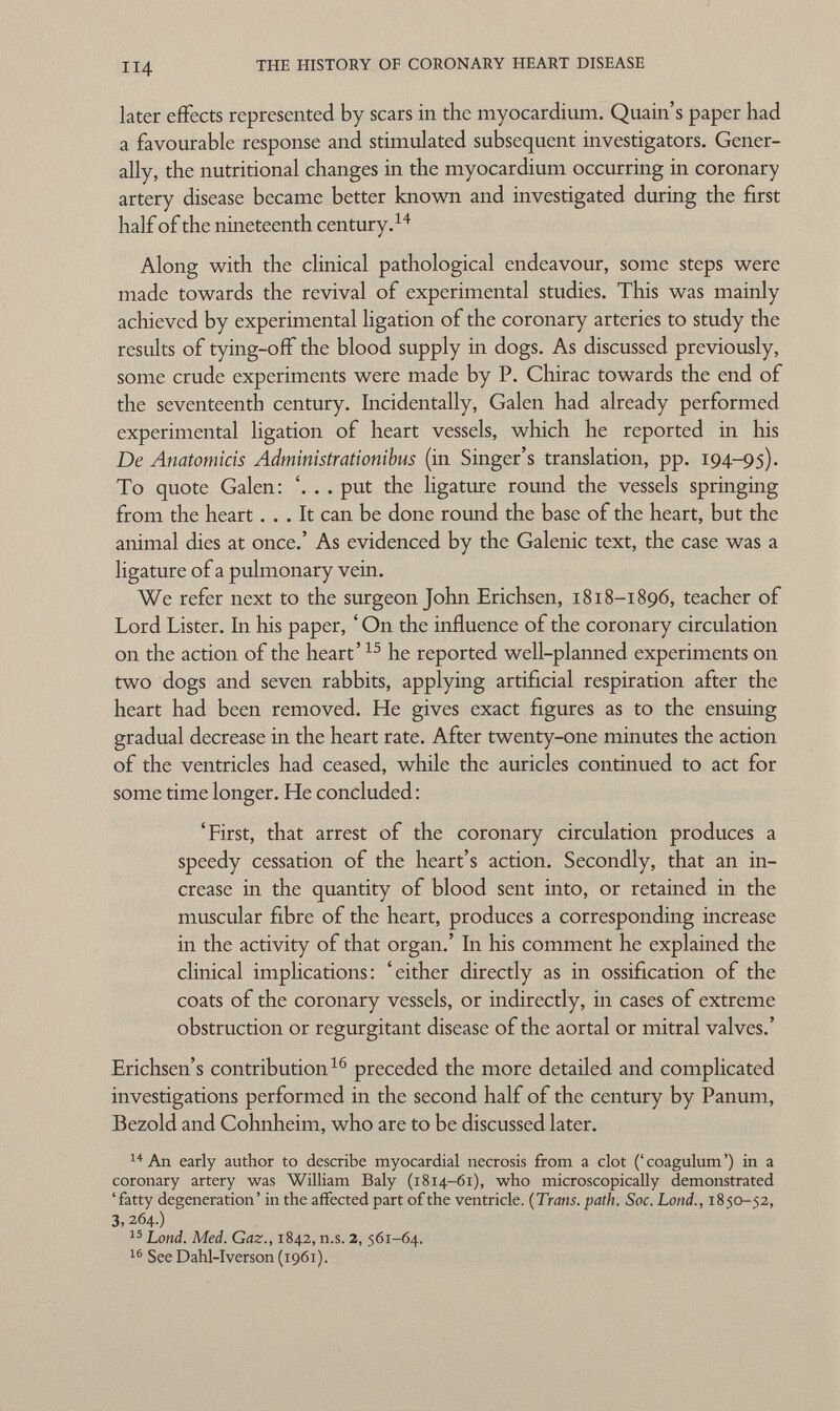 later effects represented by scars in the myocardium. Quain's paper had a favourable response and stimulated subsequent investigators. Gener ally, the nutritional changes in the myocardium occurring in coronary artery disease became better known and investigated during the first half of the nineteenth century. 14 Along with the clinical pathological endeavour, some steps were made towards the revival of experimental studies. This was mainly achieved by experimental ligation of the coronary arteries to study the results of tying-off the blood supply in dogs. As discussed previously, some crude experiments were made by P. Chirac towards the end of the seventeenth century. Incidentally, Galen had already performed experimental ligation of heart vessels, which he reported in his De Anatomicis Administrationibus (in Singer's translation, pp. 194-95). To quote Galen: '. . . put the ligature round the vessels springing from the heart... It can be done round the base of the heart, but the animal dies at once.' As evidenced by the Galenic text, the case was a ligature of a pulmonary vein. We refer next to the surgeon John Erichsen, 1818-1896, teacher of Lord Lister. In his paper, ' On the influence of the coronary circulation on the action of the heart' 15 he reported well-planned experiments on two dogs and seven rabbits, applying artificial respiration after the heart had been removed. He gives exact figures as to the ensuing gradual decrease in the heart rate. After twenty-one minutes the action of the ventricles had ceased, while the auricles continued to act for some time longer. He concluded : 'First, that arrest of the coronary circulation produces a speedy cessation of the heart's action. Secondly, that an in crease in the quantity of blood sent into, or retained in the muscular fibre of the heart, produces a corresponding increase in the activity of that organ.' In his comment he explained the clinical implications: 'either directly as in ossification of the coats of the coronary vessels, or indirectly, in cases of extreme obstruction or regurgitant disease of the aortal or mitral valves.' Erichsen's contribution 16 preceded the more detailed and complicated investigations performed in the second half of the century by Panum, Bezold and Cohnheim, who are to be discussed later. 14 An early author to describe myocardial necrosis from a clot (' coagulum ') in a coronary artery was William Baly (1814-61), who microscopically demonstrated 'fatty degeneration' in the affected part of the ventricle. (Trans, path, Soc. Lond., 1850-52, 3,264.)  15 Lond. Med. Gaz., 1842, n.s. 2, 561-64. 16 See Dahl-Iverson (1961).