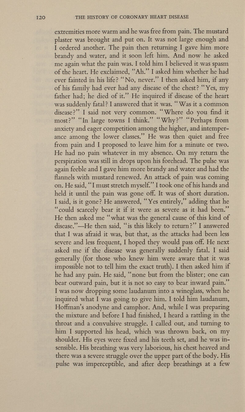 extremities more warm and he was free from pain. The mustard plaster was brought and put on. It was not large enough and I ordered another. The pain then returning I gave him more brandy and water, and it soon left him. And now he asked me again what the pain was. I told him I believed it was spasm of the heart. He exclaimed, Ah. I asked him whether he had ever fainted in his life? No, never. I then asked him, if any of his family had ever had any disease of the chest? Yes, my father had; he died of it. He inquired if disease of the heart was suddenly fatal? I answered that it was. Was it a common disease? I said not very common. Where do you find it most? In large towns I think. Why? Perhaps from anxiety and eager competition among the higher, and intemper ance among the lower classes. He was then quiet and free from pain and I proposed to leave him for a minute or two. He had no pain whatever in my absence. On my return the perspiration was still in drops upon his forehead. The pulse was again feeble and I gave him more brandy and water and had the flannels with mustard renewed. An attack of pain was coming on. He said, I must stretch myself. I took one of his hands and held it until the pain was gone off. It was of short duration. I said, is it gone? He answered, Yes entirely, adding that he could scarcely bear it if it were as severe as it had been. He then asked me what was the general cause of this kind of disease.—He then said, is this likely to return? I answered that I was afraid it was, but that, as the attacks had been less severe and less frequent, I hoped they would pass off. He next asked me if the disease was generally suddenly fatal. I said generally (for those who knew him were aware that it was impossible not to tell him the exact truth). I then asked him if he had any pain. He said, none but from the blister; one can bear outward pain, but it is not so easy to bear inward pain. I was now dropping some laudanum into a wineglass, when he inquired what I was going to give him. I told him laudanum, Hoffman's anodyne and camphor. And, while I was preparing the mixture and before I had finished, I heard a rattling in the throat and a convulsive struggle. I called out, and turning to him I supported his head, which was thrown back, on my shoulder. His eyes were fixed and his teeth set, and he was in sensible. His breathing was very laborious, his chest heaved and there was a severe struggle over the upper part of the body. His pulse was imperceptible, and after deep breathings at a few