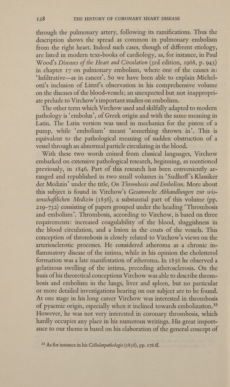 through the pulmonary artery, following its ramifications. Thus the description shows the spread as common in pulmonary embolism from the right heart. Indeed such cases, though of different etiology, are listed in modern text-books of cardiology, as, for instance, in Paul Wood's Diseases of the Heart and Circulation (3rd edition, 1968, p. 943) in chapter 17 on pulmonary embolism, where one of the causes is: 'Infiltrative—as in cancer'. So we have been able to explain Michel- otti's inclusion of Littré's observation in Iiis comprehensive volume on the diseases of the blood-vessels ; an unexpected but not inappropri ate prelude to Virchow's important studies on embolism. The other term which Virchow used and skilfully adapted to modern pathology is 'embolus', of Greek origin and with the same meaning in Latin. The Latin version was used in mechanics for the piston of a pump, while 'embolium' meant 'something thrown in'. This is equivalent to the pathological meaning of sudden obstruction of a vessel through an abnormal particle circulating in the blood. With these two words coined from classical languages, Virchow embarked on extensive pathological research, beginning, as mentioned previously, in 1846. Part of this research has been conveniently ar ranged and republished in two small volumes in ' Sudhoff's Klassiker der Medizin' under the title, On Thrombosis and Embolism. More about this subject is found in Virchow's Gesammelte Abhandlungen zur wis senschaftlichen Medizin (1856), a substantial part of this volume (pp. 219-732) consisting of papers grouped under the heading 'Thrombosis and embolism'. Thrombosis, according to Virchow, is based on three requirements: increased coagulability of the blood, sluggishness in the blood circulation, and a lesion in the coats of the vessels. This conception of thrombosis is closely related to Virchow's views 011 the arteriosclerotic processes. He considered atheroma as a chronic in flammatory disease of the intima, while in his opinion the cholesterol formation was a late manifestation of atheroma. In 1856 he observed a gelatinous swelling of the intima, preceding atherosclerosis. On the basis of his theoretical conceptions Virchow was able to describe throm bosis and embolism in the lungs, liver and spleen, but no particular or more detailed investigations bearing on our subject are to be found. At one stage in his long career Virchow was interested in thrombosis of pyaemic origin, especially when it inclined towards embolization. 35 However, he was not very interested in coronary thrombosis, which hardly occupies any place in his numerous writings. His great import ance to our theme is based on his elaboration of the general concept of 35 As for instance in his Cellularpathologie (1858), pp. 176 ff.