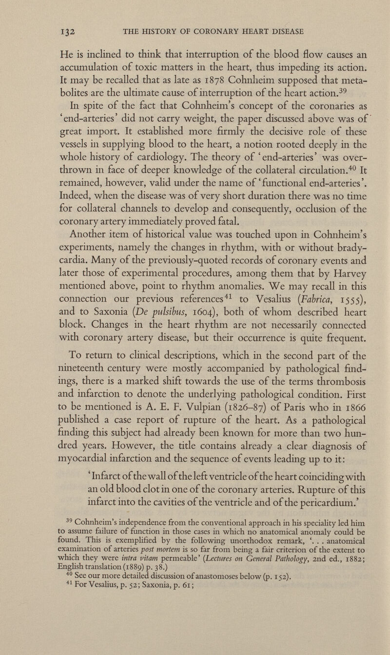 He is inclined to think that interruption of the blood flow causes an accumulation of toxic matters in the heart, thus impeding its action. It may be recalled that as late as 1878 Cohnheim supposed that meta bolites are the ultimate cause of interruption of the heart action. 39 In spite of the fact that Cohnheim's concept of the coronaries as 'end-arteries' did not carry weight, the paper discussed above was of great import. It established more firmly the decisive role of these vessels in supplying blood to the heart, a notion rooted deeply in the whole history of cardiology. The theory of ' end-arteries ' was over thrown in face of deeper knowledge of the collateral circulation. 40 It remained, however, valid under the name of 'functional end-arteries'. Indeed, when the disease was of very short duration there was no time for collateral channels to develop and consequently, occlusion of the coronary artery immediately proved fatal. Another item of historical value was touched upon in Cohnheim's experiments, namely the changes in rhythm, with or without brady cardia. Many of the previously-quoted records of coronary events and later those of experimental procedures, among them that by Harvey mentioned above, point to rhythm anomalies. We may recall in this connection our previous references 41 to Vesalius ( Fabrica , 1555), and to Saxonia (De pulsibus, 1604), both of whom described heart block. Changes in the heart rhythm are not necessarily connected with coronary artery disease, but their occurrence is quite frequent. To return to clinical descriptions, which in the second part of the nineteenth century were mostly accompanied by pathological find ings, there is a marked shift towards the use of the terms thrombosis and infarction to denote the underlying pathological condition. First to be mentioned is A. E. F. Vulpian (1826-87) of Paris who in i860 published a case report of rupture of the heart. As a pathological finding this subject had already been known for more than two hun dred years. However, the title contains already a clear diagnosis of myocardial infarction and the sequence of events leading up to it : ' Infarct of the wall of the left ventricle of the heart coinciding with an old blood clot in one of the coronary arteries. Rupture of this infarct into the cavities of the ventricle and of the pericardium.' 39 Cohnheim's independence from the conventional approach in his speciality led him to assume failure of function in those cases in which no anatomical anomaly could be found. This is exemplified by the following unorthodox remark, . . anatomical examination of arteries post mortem is so far from being a fair criterion of the extent to which they were intra vitam permeable' ( Lectures on General Pathology, 2nd ed., 1882; English translation (1889) p. 38.) 40 See our more detailed discussion of anastomoses below (p. 152). 41 For Vesalius, p. 52; Saxonia, p. 61;