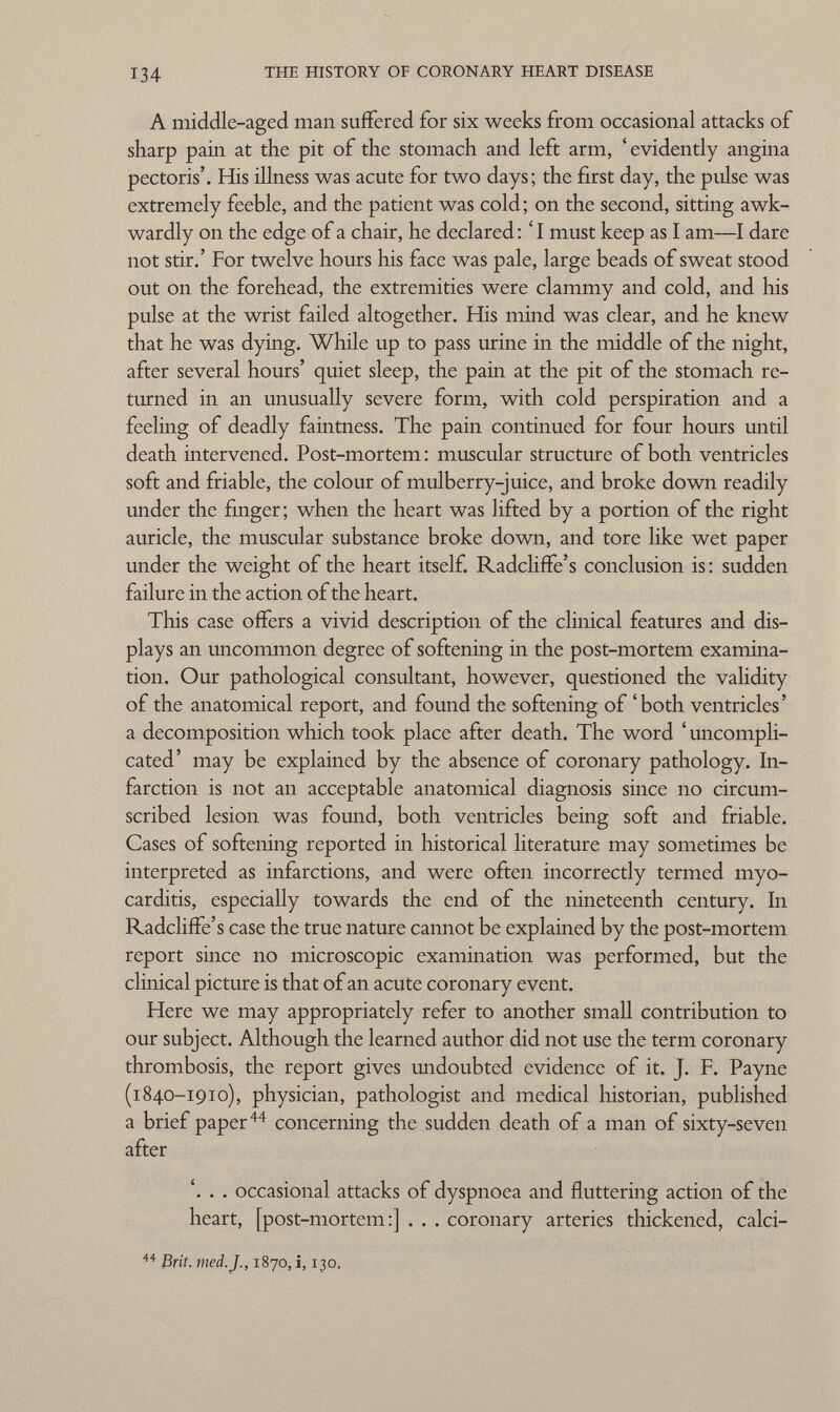 A middle-aged man suffered for six weeks from occasional attacks of sharp pain at the pit of the stomach and left arm, ' evidently angina pectoris'. His illness was acute for two days; the first day, the pulse was extremely feeble, and the patient was cold ; on the second, sitting awk wardly on the edge of a chair, he declared: ' I must keep as I am—I dare not stir.' For twelve hours his face was pale, large beads of sweat stood out on the forehead, the extremities were clammy and cold, and his pulse at the wrist failed altogether. His mind was clear, and he knew that he was dying. While up to pass urine in the middle of the night, after several hours' quiet sleep, the pain at the pit of the stomach re turned in an unusually severe form, with cold perspiration and a feeling of deadly faintness. The pain continued for four hours until death intervened. Post-mortem: muscular structure of both ventricles soft and friable, the colour of mulberry-juice, and broke down readily under the finger ; when the heart was lifted by a portion of the right auricle, the muscular substance broke down, and tore like wet paper under the weight of the heart itself. Radcliffe's conclusion is : sudden failure in the action of the heart. This case offers a vivid description of the clinical features and dis plays an uncommon degree of softening in the post-mortem examina tion. Our pathological consultant, however, questioned the validity of the anatomical report, and found the softening of 'both ventricles' a decomposition which took place after death. The word ' uncompli cated' may be explained by the absence of coronary pathology. In farction is not an acceptable anatomical diagnosis since no circum scribed lesion was found, both ventricles being soft and friable. Cases of softening reported in historical literature may sometimes be interpreted as infarctions, and were often incorrectly termed myo carditis, especially towards the end of the nineteenth century. In Radcliffe's case the true nature cannot be explained by the post-mortem report since no microscopic examination was performed, but the clinical picture is that of an acute coronary event. Here we may appropriately refer to another small contribution to our subject. Although the learned author did not use the term coronary thrombosis, the report gives undoubted evidence of it. J. F. Payne (1840-1910), physician, pathologist and medical historian, published a brief paper 44 concerning the sudden death of a man of sixty-seven after '. . . occasional attacks of dyspnoea and fluttering action of the heart, [post-mortem:] . . . coronary arteries thickened, calci- 44 Brit. med. J., 1870, i, 130,