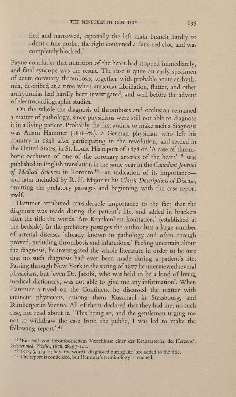 fled and narrowed, especially the left main branch hardly to admit a fine probe; the right contained a dark-red clot, and was completely blocked.' Payne concludes that nutrition of the heart had stopped immediately, and fatal syncope was the result. The case is quite an early specimen of acute coronary thrombosis, together with probable acute arrhyth mia, described at a time when auricular fibrillation, flutter, and other arrhythmias had hardly been investigated, and well before the advent of electrocardiographic studies. On the whole the diagnosis of thrombosis and occlusion remained a matter of pathology, since physicians were still not able to diagnose it in a living patient. Probably the first author to make such a diagnosis was Adam Hammer (1818-78), a German physician who left his country in 1848 after participating in the revolution, and settled in the United States, in St. Louis. His report of 1878 on 'A case of throm botic occlusion of one of the coronary arteries of the heart' 45 was published in English translation in the same year in the Canadian Journal of Medical Sciences in Toronto 46 —an indication of its importance— and later included by R. H. Major in his Classic Descriptions of Disease, omitting the prefatory passages and beginning with the case-report itself. Hammer attributed considerable importance to the fact that the diagnosis was made during the patient's life, and added in brackets after the title the words 'Am Krankenbett konstatiert' (established at the bedside). In the prefatory passages the author lists a large number of arterial diseases 'already known in pathology and often enough proved, including thrombosis and infarctions.' Feeling uncertain about the diagnosis, he investigated the whole literature in order to be sure that no such diagnosis had ever been made during a patient's life. Passing through New York in the spring of 1877 he interviewed several physicians, but ' even Dr. Jacobi, who was held to be a kind of living medical dictionary, was not able to give me any information'. When Hammer arrived on the Continent he discussed the matter with eminent physicians, among them Kussmaul in Strasbourg, and Bamberger in Vienna. All of them declared that they had met no such case, nor read about it. ' This being so, and the gentlemen urging me not to withdraw the case from the public, I was led to make the following report'. 47 45 'Ein Fall von thrombotischem Verschlusse einer der Kranzarterien des Herzens', Wiener med. Wschr., 1878, 28, 97-102. 46 1878, 3, 353-7; here the words 'diagnosed during Ufe' are added to the title. 47 The report is condensed, but Hammer's terminology is retained,