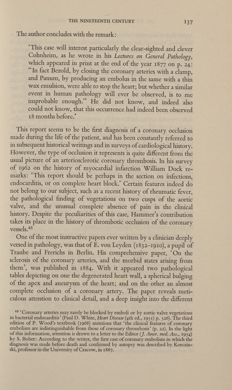 The author concludes with the remark : 'This case will interest particularly the clear-sighted and clever Cohnheim, as he wrote in his Lectures on General Pathology, which appeared in print at the end of the year 1877 on p. 24: In fact Bezold, by closing the coronary arteries with a clamp, and Panum, by producing an embolus in the same with a thin wax emulsion, were able to stop the heart; but whether a similar event in human pathology will ever be observed, is to me improbable enough. He did not know, and indeed also could not know, that this occurrence had indeed been observed 18 months before.' This report seems to be the first diagnosis of a coronary occlusion made during the life of the patient, and has been constantly referred to in subsequent historical writings and in surveys of cardiological history. However, the type of occlusion it represents is quite different from the usual picture of an arteriosclerotic coronary thrombosis. In his survey of 1962 on the history of myocardial infarction William Dock re marks: 'This report should be perhaps in the section on infections, endocarditis, or on complete heart block.' Certain features indeed do not belong to our subject, such as a recent history of rheumatic fever, the pathological finding of vegetations on two cusps of the aortic valve, and the unusual complete absence of pain in the clinical history. Despite the peculiarities of this case, Hammer's contribution takes its place in the history of thrombotic occlusion of the coronary vessels. 48 One of the most instructive papers ever written by a clinician deeply versed in pathology, was that of E. von Leyden (1832-1910), a pupil of Traube and Frerichs in Berlin. His comprehensive paper, 'On the sclerosis of the coronary arteries, and the morbid states arising from them', was published in 1884. With it appeared two pathological tables depicting on one the degenerated heart wall, a spherical bulging of the apex and aneurysm of the heart; and on the other an almost complete occlusion of a coronary artery. The paper reveals meti culous attention to clinical detail, and a deep insight into the different 48 ' Coronary arteries may rarely be blocked by emboli or by aortic valve vegetations in bacterial endocarditis' (Paul D. White, Heart Disease (4th ed., 1951) p. 526). The third edition of P. Wood's textbook (1968) mentions that 'the clinical features of coronary embolism are indistinguishable from those of coronary thrombosis' (p. 22). In the light of this information, attention is drawn to a letter to the Editor (J. Amer. med. Ass., 1954) by S. Bober: According to the writer, the first case of coronary embolism in which the diagnosis was made before death and confirmed by autopsy was described by Korczin- ski, professor in the University of Cracow, in 1867.