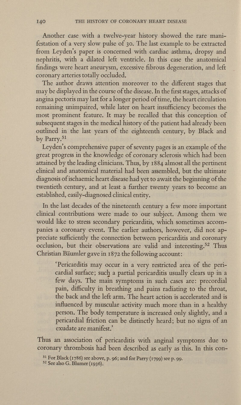 Another case with a twelve-year history showed the rare mani festation of a very slow pulse of 30. The last example to be extracted from Leyden's paper is concerned with cardiac asthma, dropsy and nephritis, with a dilated left ventricle. In this case the anatomical findings were heart aneurysm, excessive fibrous degeneration, and left coronary arteries totally occluded. The author draws attention moreover to the different stages that may be displayed in the course of the disease. In the first stages, attacks of angina pectoris may last for a longer period of time, the heart circulation remaining unimpaired, while later on heart insufficiency becomes the most prominent feature. It may be recalled that this conception of subsequent stages in the medical history of the patient had already been outlined in the last years of the eighteenth century, by Black and by Parry. 51 Leyden's comprehensive paper of seventy pages is an example of the great progress in the knowledge of coronary sclerosis which had been attained by the leading clinicians. Thus, by 1884 almost all the pertinent clinical and anatomical material had been assembled, but the ultimate diagnosis ofischaemic heart disease had yet to await the beginning of the twentieth century, and at least a further twenty years to become an established, easily-diagnosed clinical entity. In the last decades of the nineteenth century a few more important clinical contributions were made to our subject. Among them we would like to stress secondary pericarditis, which sometimes accom panies a coronary event. The earlier authors, however, did not ap preciate sufficiently the comiection between pericarditis and coronary occlusion, but their observations are valid and interesting. 52 Thus Christian Bäumler gave in 1872 the following account: 'Pericarditis may occur in a very restricted area of the peri cardial surface; such a partial pericarditis usually clears up in a few days. The main symptoms in such cases are: precordial pain, difficulty in breathing and pains radiating to the throat, the back and the left arm. The heart action is accelerated and is influenced by muscular activity much more than in a healthy person. The body temperature is increased only slightly, and a pericardial friction can be distinctly heard; but no signs of an exudate are manifest.' Thus an association of pericarditis with anginal symptoms due to coronary thrombosis had been described as early as this. In this con- 51 For Black (1786) see above, p. 96; and for Parry (1799) see p. 99. 52 See also G. Blumer (1936).